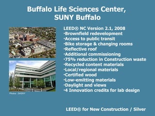 Buffalo Life Sciences Center,  SUNY Buffalo LEED ®  for New Construction / Silver Photos:  DASNY LEED ® NC Version 2.1, 2008 Brownfield redevelopment Access to public transit Bike storage & changing rooms Reflective roof Additional commissioning 75% reduction in Construction waste  Recycled content materials Local/regional materials Certified wood Low-emitting materials Daylight and views 4 Innovation credits for lab design 