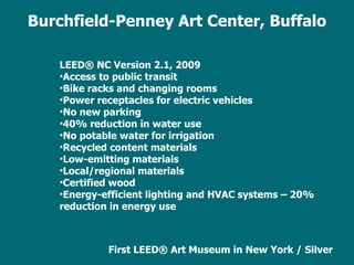 LEED ® NC Version 2.1, 2009 Access to public transit Bike racks and changing rooms Power receptacles for electric vehicles No new parking 40% reduction in water use No potable water for irrigation Recycled content materials  Low-emitting materials Local/regional materials Certified wood Energy-efficient lighting and HVAC systems – 20% reduction in energy use First LEED ®  Art Museum in New York / Silver Burchfield-Penney Art Center, Buffalo 