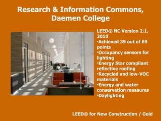 LEED ® NC Version 2.1, 2010 Achieved 39 out of 69 points Occupancy sensors for lighting Energy Star compliant reflective roofing Recycled and low-VOC materials Energy and water conservation measures Daylighting  Research & Information Commons, Daemen College LEED ®  for New Construction / Gold 