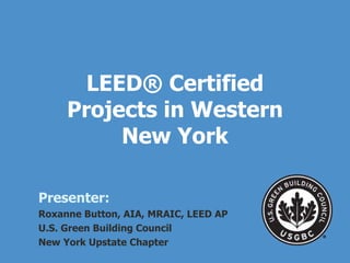 LEED ® Certified Projects in Western New York Presenter: Roxanne Button, AIA, MRAIC, LEED AP U.S. Green Building Council  New York Upstate Chapter 