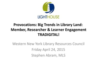 Western New York Library Resources Council
Friday April 24, 2015
Stephen Abram, MLS
Provocations: Big Trends in Library Land:
Member, Researcher & Learner Engagement
TRADIGITAL!
 