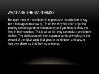 WHAT ARE THE MAIN AIMS?
The main aims of a distributor is to persuade the exhibitor to buy
into a film (agree to show it). To do this they will often organise
industry screenings for exhibitors to try and get them to show the
films in their cinemas. This is all so that they can make a profit from
the film. The distributors will then secure a contract which says the
amount of the ticket sales that goes to the director, and secure
their own share, so that they make money.
 