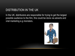 DISTRIBUTION IN THE UK
In the UK, distributors are responsible for trying to get the largest
possible audience to the film, this could be done via adverts and
viral marketing e.g monsters.
 
