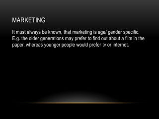 MARKETING
It must always be known, that marketing is age/ gender specific.
E.g. the older generations may prefer to find out about a film in the
paper, whereas younger people would prefer tv or internet.
 