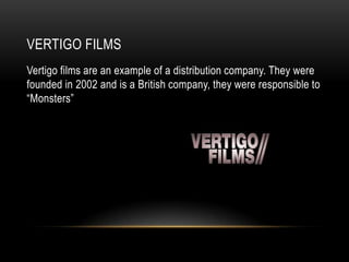 VERTIGO FILMS
Vertigo films are an example of a distribution company. They were
founded in 2002 and is a British company, they were responsible to
“Monsters”
 