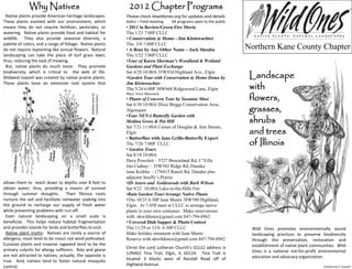 Why Natives                                          2012 Chapter Programs
 Native plants provide American heritage landscapes.              Please check nkwildones.org for updates and details
These plants evolved with our environment, which                  Italics = Field meeting   All programs open to the public
means they do not require fertilizer, pesticides, or              • 2011 in Review/Green Fire Movie
watering. Native plants provide food and habitat for              Thu 1/23 7:00P CLLC
wildlife. They also provide seasonal diversity, a                 • Conservation @ Home - Jim Kleinwachter
palette of colors, and a range of foliage. Native plants          Thu 3/8 7:00P CLLC
do not require replanting like annual flowers. Natural            • A Rose by Any Other Name – Jack Shouba                    Northern Kane County Chapter
landscaping can take the place of turf grass lawn;                Thu 3/22 7:00P CLLC
thus, reducing the task of mowing.                                •Tour of Karen Sherman’s Woodland & Wetland
 But, native plants do much more. They promote                    Gardens and Plant Exchange
biodiversity, which is critical to the web of life.
Midwest topsoil was created by native prairie plants.
                                                                  Sat 4/28 10:00A 35W934 Highland Ave., Elgin
                                                                  •Garden Tour with Conservation @ Home Demo by                Landscape
These plants have an extensive root system that
allows
                                                                  Jim Kleinwachter
                                                                  Thu 5/24 6:00P 38W668 Ridgewood Lane, Elgin                  with
                                                                                                                               flowers,
                                               shallow roots of   Mary Alice Masonick
                                               common lawns
                                                                  • Plants of Concern Tour by Susanne Masi

                                                                                                                               grasses,
                                                                  Sat 6/30 10:00A Dixie Briggs Conservation Area,
                                                                  Algonquin

                                                                                                                               shrubs
                                                                  •Tour NENA Butterfly Garden with
                                                                  Medina Gross & Pat Hill

                                                                                                                               and trees
                                                                  Sat 7/21 11:00A Corner of Douglas & Ann Streets,
                                                                  Elgin

                                                                                                                               of Illinois
                                                                  • Butterflies with Jane Grillo-Butterfly Expert
                                                                  Thu 7/26 7:00P CLLC
                                                                  • Garden Tours
                                                                  Sat 8/18 10:00A
                                                                  Dave Poweleit – 5727 Breezeland Rd, C’Ville
                                                                  Jim Cudney – 35W503 Ridge Rd, Dundee
                                                                  June Keibler – 17N415 Ranch Rd, Dundee plus
                                                                  adjacent Snuffy’s Prairie
allows them to reach down to depths over 8 feet to                •ID Asters and Goldenrods with Barb Wilson
obtain water; thus, providing a means of survival                 Sat 9/22 10:00A Lake-in-the-Hills Fen
through summer droughts. Their fibrous roots                      •Rain Garden Tour/Arrange Native Plants
nurture the soil and facilitate rainwater soaking into            •Thu 10/25 6:30P Jean Muntz 38W580 Highland,
the ground to recharge our supply of fresh water                  Elgin. At 7:45P meet at CLLC to arrange native
while preventing problems with run-off.                           plants in your own container. Make reservations
 Even natural landscaping on a small scale is                     with nkwildones@gmail.com 847-794-8962
beneficial. This helps reduce habitat fragmentation               • Covered Dish Supper & Photo Contest
and provides islands for birds and butterflies to visit.          Thu 11/29 or 12/6 6:30P CLLC                                 Wild Ones promotes environmentally sound
 Native plant myths: Natives are rarely a source of               Make holiday ornament with Jean Muntz                        landscaping practices to preserve biodiversity
allergens; most tend to be insect not wind pollinated.            Reserve with nkwildones@gmail.com 847-794-8962               through the preservation, restoration and
Eurasian plants and invasive ragweed tend to be the                                                                            establishment of native plant communities. Wild
primary culprits for allergy sufferers. Rats and geese            Christ the Lord Lutheran Church’s (CLLC) address is
                                                                  12N462 Tina Trail, Elgin, IL 60124. Tina Trail is            Ones is a national not-for-profit environmental
are not attracted to natives; actually, the opposite is                                                                        education and advocacy organization.
true. And, natives tend to foster natural mosquito                located 3 blocks west of Randall Road off of
control.                                                          Highland Avenue.                                                                                Designed by D. Poweleit
 