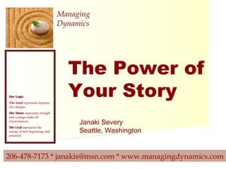 206-478-7173 * janakis@msn.com * www.managingdynamics.com
Managing
Dynamics
Our Logo:
The Sand represents dynamic
life changes.
The Stone represents strength
and courage under all
circumstances
The Leaf represents the
energy of new beginnings and
potential
The Power of
Your Story
Janaki Severy
Seattle, Washington
 