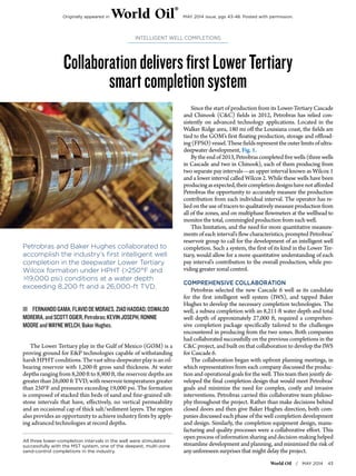 World Oil / MAY 2014 43
CollaborationdeliversfirstLowerTertiary
smartcompletionsystem
INTELLIGENT WELL COMPLETIONS
All three lower-completion intervals in the well were stimulated
successfully with the MST system, one of the deepest, multi-zone
sand-control completions in the industry.
Petrobras and Baker Hughes collaborated to
accomplish the industry’s first intelligent well
completion in the deepwater Lower Tertiary
Wilcox formation under HPHT (>250°F and
>19,000 psi) conditions at a water depth
exceeding 8,200 ft and a 26,000-ft TVD.
ŝŝ FERNANDOGAMA,FLAVIODEMORAES,ZIADHADDAD,OSWALDO
MOREIRA,andSCOTTOGIER,Petrobras;KEVINJOSEPH,RONNIE
MOOREandWAYNEWELCH,BakerHughes.
The Lower Tertiary play in the Gulf of Mexico (GOM) is a
proving ground for E&P technologies capable of withstanding
harshHPHTconditions.Thevastultra-deepwaterplayisanoil-
bearing reservoir with 1,200-ft gross sand thickness. At water
depths ranging from 8,200 ft to 8,900 ft, the reservoir depths are
greater than 26,000 ft TVD, with reservoir temperatures greater
than 250°F and pressures exceeding 19,000 psi. The formation
is composed of stacked thin beds of sand and fine-grained silt-
stone intervals that have, effectively, no vertical permeability
and an occasional cap of thick salt/sediment layers. The region
also provides an opportunity to achieve industry firsts by apply-
ing advanced technologies at record depths.
Since the start of production from its Lower-Tertiary Cascade
and Chinook (C&C) fields in 2012, Petrobras has relied con-
sistently on advanced technology applications. Located in the
Walker Ridge area, 180 mi off the Louisiana coast, the fields are
tied to the GOM’s first floating production, storage and offload-
ing(FPSO)vessel.Thesefieldsrepresenttheouterlimitsofultra-
deepwater development, Fig. 1.
Bytheendof2013,Petrobrascompletedfivewells(threewells
in Cascade and two in Chinook), each of them producing from
two separate pay intervals—an upper interval known as Wilcox 1
and a lower interval called Wilcox 2. While these wells have been
producingasexpected,theircompletiondesignshavenotafforded
Petrobras the opportunity to accurately measure the production
contribution from each individual interval. The operator has re-
lied on the use of tracers to qualitatively measure production from
all of the zones, and on multiphase flowmeters at the wellhead to
monitor the total, commingled production from each well.
This limitation, and the need for more quantitative measure-
ments of each interval’s flow characteristics, prompted Petrobras’
reservoir group to call for the development of an intelligent well
completion. Such a system, the first of its kind in the Lower Ter-
tiary, would allow for a more quantitative understanding of each
pay interval’s contribution to the overall production, while pro-
viding greater zonal control.
COMPREHENSIVE COLLABORATION
Petrobras selected the new Cascade 6 well as its candidate
for the first intelligent well system (IWS), and tapped Baker
Hughes to develop the necessary completion technologies. The
well, a subsea completion with an 8,211-ft water depth and total
well depth of approximately 27,000 ft, required a comprehen-
sive completion package specifically tailored to the challenges
encountered in producing from the two zones. Both companies
had collaborated successfully on the previous completions in the
C&C project, and built on that collaboration to develop the IWS
for Cascade 6.
The collaboration began with upfront planning meetings, in
which representatives from each company discussed the produc-
tion and operational goals for the well. This team then jointly de-
veloped the final completion design that would meet Petrobras’
goals and minimize the need for complex, costly and invasive
interventions. Petrobras carried this collaborative team philoso-
phy throughout the project. Rather than make decisions behind
closed doors and then give Baker Hughes direction, both com-
panies discussed each phase of the well completion development
and design. Similarly, the completion equipment design, manu-
facturing and quality processes were a collaborative effort. This
open process of information sharing and decision-making helped
streamline development and planning, and minimized the risk of
any unforeseen surprises that might delay the project.
Originally appeared in World Oil
®
MAY 2014 issue, pgs 43-48. Posted with permission.
 