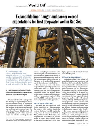 Originally appeared in World Oil® AUGUST 2014 issue, pgs 43-50. Posted with permission. 
SPECIAL FOCUS: OIL COUNTRY TUBULAR GOODS 
Expandable liner hanger and packer exceed 
expectations for first deepwater well in Red Sea 
World Oil® / AUGUST 2014 43 
A newly developed, 
11¾-in., expandable liner 
hanger packer (ELHP) system 
made it possible to overcome 
the challenges of drilling Saudi 
Aramco’s first deepwater well, 
a rank wildcat in the Red Sea. 
ŝŝOPEYEMI ADEWUYA, SHRIKANT TIWARI, 
Saudi Aramco; and ABDULLAH O. ABDELWAHED 
and MAURILIO SOLANO, Baker Hughes 
When a wildcat is drilled in deep water, 
the challenge is magnified by the distor-tion 
and unpredictability of geopressure 
and temperature gradients produced by 
the presence of salt diapirs, and stressed 
pre- and post-salt formation layers. So, 
when Saudi Aramco drilled its first well 
in the Red Sea, a rank wildcat deepwater 
well, it was with the knowledge that the 
The 113/4-in. ELHP was deployed successfully 
after a short design and development cycle. 
well and casing designs would need to be 
robust enough to withstand all drilling and 
production loads, yet be flexible enough to 
accommodate possible variations. Many of 
the variations were unknown, because of 
the nature of the well, and the fact that it 
was the first in the deepwater Red Sea. 
The decision to work with Baker 
Hughes, to develop and deploy an 11¾-in. 
version of the TORXS ELHP, was based on 
the expectation that, to reach the proposed 
bottomhole depth, the wellpath would 
need to traverse a massive salt section, sub-tended 
by an unknown length of rubble 
zone. The ELHP was designed to meet and 
exceed requirements for this application. 
PROJECT BACKGROUND 
The Red Sea, which separates Saudi 
Arabia from Africa, is a fault depression 
that traverses 1,300 mi, from Suez in the 
north to the Bab el-Mandeb strait in the 
south, where it connects to the Gulf of 
Aden, and then to the Arabian Sea. The 
deepest waters are over 6,000 ft, and the 
seabed is rugged. Saudi Aramco drilled 
its first exploration well at a 2,100-ft water 
depth, approximately 48 mi off the west 
coast of the Kingdom. 
TECHNICAL CHALLENGES 
Because the well was a rank wildcat, off-set 
well information was nonexistent, and 
data from shelf wells drilled in the 1960s 
were insufficient for informed decision-making 
on temperature and pressure re-gimes. 
Formation tops and pressure pre-dictions 
were based on a pre-drill analysis, 
carried out on the basis of 3D seismic sur-veys. 
The presence of a massive Mansiyah 
evaporite salt bed was expected. Seabed 
geophysical analysis, 3D wide-azimuth 
seismic, and high-definition bathymetric 
surveys predicted several scenarios, that 
indicated a very soft seabed, varying esti-mates 
of the top and base of the salt layer, 
and different pressure trends, depending 
on the formation sequence below the salt. 
The project team was confident about 
the post-salt formation tops and salt thick-ness 
and, as a result, developed a success-ful 
well design and drilling strategy to the 
base of the salt layer. However, the pre-salt 
environment was less discernible. It is be- 
 