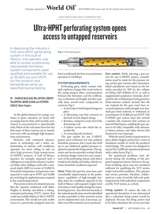 Originally appeared in World Oil® SEPTEMBER 2014 issue, pgs 45-49. Posted with permission. 
Ultra-HPHT perforating system opens 
access to untapped reservoirs 
World Oil® / SEPTEMBER 2014 45 
HIGH PRESSURE/HIGH TEMPERATURE 
In deploying the industry’s 
first ultra-HPHT perforating 
system in the Gulf of 
Mexico, one operator was 
able to access a previously 
inaccessible formation. 
System components were 
qualified and suitable for use 
at 35,000 psi and 470°F, 
for the duration and 
temperature ramp-up 
specified during testing. 
ŝŝCHARLIE McCLEAN, BILL MYERS, DIDHITI 
TALAPATRA, MARK SLOAN and STEPHEN 
ZUKLIC, Baker Hughes 
As the global demand for energy con-tinues 
to grow, operators are faced with 
accessing reserves that, until recently, were 
classed as uneconomical or operationally 
risky. Much of this risk stems from the fact 
that many of these reserves are in remote 
reservoirs with exceedingly high tempera-tures 
and pressures. 
However, with continued advance-ments 
in technology, and a better un-derstanding 
of extreme well conditions, 
operators are more willing to take on 
ultra-high-pressure/high-temperature 
(U-HPHT) projects. A Gulf of Mexico 
operator, for example, expressed such a 
willingness to extend the industry’s techni-cal 
limits when drilling a well with a mea-sured 
depth (MD) in excess of 29,000 ft. 
Downhole temperature and pressure were 
expected to reach up to 470°F and 35,000 
psi, including the applied pressure required 
to fire a perforating system. 
This article reviews the detailed process 
that the operator undertook with Baker 
Hughes to develop and deliver a tubing-conveyed 
perforating (TCP) system that 
could successfully deploy in this U-HPHT 
environment. This would not only enable 
access to a previously untapped reservoir, 
but it would mark the first-ever perforation 
operation at 34,500 psi. 
SYSTEM REQUIREMENTS 
Perforating guns, which contain mul-tiple 
explosive charges that create holes in 
the casing string to allow communication 
between the formation and the wellbore, 
vary in diameter and length, but they typi-cally 
share several main components in 
common, Fig.1: 
• A steel strip to hold shaped charges in 
place 
• A detonating cord that connects to 
the back of each shaped charge 
• Boosters, crimped to each end of the 
detonating cord 
• A hollow carrier into which the as-sembly 
fits 
• A connecting sub (tandem). 
The gun system for any U-HPHT 
project must withstand not only ambient 
downhole pressures, but it must also hold 
up to any additional applied pressure re-quired 
to operate the firing system. The op-erator 
and service provider worked closely 
to develop design criteria for each compo-nent 
of the perforating system, such that it 
would work reliably, and safely, with the ex-treme 
downhole conditions expected. 
Steel. While the past few years have seen 
considerable improvements in the perfor-mance 
capabilities of high-strength, low-alloy 
steel, the conditions expected in the 
Gulf of Mexico well required a higher level 
of scrutiny in steel quality during the manu-facturing 
process. Any detected anomaly in 
the material specification must be identified 
as early as possible, so that corrective action 
can be implemented and, if necessary, an-other 
run of the material can be produced. 
Gun system. While selecting a gun sys-tem 
for any U-HPHT project, consider-ations 
must be made for the pressure rat-ing 
and for gun reaction after detonation. 
Initial calculations were based on the for-mulas 
provided by API for the collapse 
of tubing (API Bulletin 5C3), as well as 
supplemental proprietary formulas devel-oped 
for the scalloped gun body geometry. 
Finite-element analysis showed that the 
raw material for the guns must have in-creased 
minimum yield strength over stan-dard 
gun body material, to withstand an 
environment of 35,000 psi and 470°F. The 
U-HPHT gun system must also include 
a tandem sub connector that contains an 
internal fluid bypass, enabling the gun sys-tem 
to be fully compatible with automat-ic- 
release systems, and other devices that 
function by way of gun gas. 
With the initial system requirements in 
place, Baker Hughes performed a series of 
simulation models to verify the product’s 
initial design. The system was designed to 
exceed the 35,000-psi operational pressure 
with a safety factor, Fig. 2. 
No operational problems were ob-served 
during the modeling of the pro-posed 
equipment layout. However, the up-front 
modeling, alone, was not considered 
sufficient for qualifying the TCP system 
under real-world conditions. The operator 
and service provider, therefore, collabo-rated 
on a suite of real-life, full-scale quali-fying 
tests for both individual components 
and the TCP system, as a whole. 
Firing system. To reduce the risks of 
operational downtime, it was determined 
that a redundant firing system would be 
deployed. Because the firing system had 
to be fully redundant, the service provider 
Fig. 1. Perforating gun. 
 