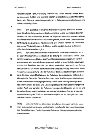 kontakt bezüglich Form, Gestaltung und Größe zu sehen. Andere Formen, Konfi-
     gurationen und Größen sind ebenfalls möglich. Die Niete können ebenfalls schlitz-
     förmig sein. Einzelne Lasernietungen können in Reihen angeordnet sein oder eine
     dichte Anordnung bilden.
 5
     [0027]     Um qualitative hochwertige Nietverbindungen zu erreichen, müssen
     beide Metalloberflächen während des Lasernietens so eng wie möglich beieinan-
     der sein. Um dies zu erreichen, können die folgenden Methoden angewendet oder
     miteinander kombiniert werden: Vakuumsaugtische, Druck eines Gasstroms oder
10   der Nutzung des Drucks der Ablationswolke. Des Weitern können die Folien über
     gekrümmte Werkstückträger, z. B. Rollen, geführt werden. Andere technische
     Hilfsmittel sind ebenfalls möglich.
     [0028]     Speziell zum Lasernieten verschiedener Materialien unterstützt ein in
     die obere Metallschicht gebohrtes Loch die Bildung der Mikronieten. Dieses Loch
15   kann in verschiedenen Stadien des Produktionsprozesses eingebracht werden.
     Vorzugsweise wird aber ein Laser venrvendet, wobei unterschiedliche Lasertypen
     nutzbar sind. Zweifellos kann der zum Nieten venvendete Laser auch zum Bohren
     benutzt werden. Die hierfür optimale zeitliche Energiezuführung kann durch Steue-
     rung der Ausgangsleistung oder der Pulsdauer des Laserstrahl erfolgen. Eine ele-
20   gante Methode ist die Modifizierung der Pulsdauer durch geeignete Mittel, z. B. e-
     lektrooptische Elemente. Eine ebenfalls bevorzugte Ausführungsart ist die elektri-
     sche Kontrolle der Laserausgangsleistung. Unter Einbeziehung derartiger Kon-
     trollverfahren kann der Bohr- und Lasernietprozess mit einem Laser durchgeführt
     werden. Auch eine Variation der Pulsdauer kann zweckmäßig sein, um mit ein und
25   demselben Laser sowohl zu bohren als auch zu schweißen. Ebenso ist eien ge-
     eignete Steuerung der Pulsform des Lasers möglich, um mit dem gleichen Laser
     zu bohren und zu schweißen.


     [0029]     Um eine Serie von Mikronieten simultan zu erzeugen, kann aer iaser-
30   strahl aufgespaltet werden und so gleichzeitig mehrfach für den Lasernietprozess
     zum Einsatz kommen. Folglich kann eine Reihe von Nietverbindungen simultan
     erzeugt werden.




                                           8
                            ERSATZBLATT (REGEL 26)
 