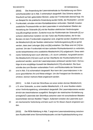 [0030]      Die Anwendung der Lasernietmethode zur Kontaktierung von Dünn-
     schichtsolarzellen ist in Abb. 5 schematisch dargestellt. Das Schema zeigt die
     Draufsicht auf den gebondeten Bereich, wobei der Frontkontakt obenauf liegt. Als
     ein Beispiel für die praktische Anwendung wurden beide, der Rückseiten- und der
 5   Frontkontakt, simultan mit dem Kontaktbändchen verbunden. Deshalb mussten
     zusätzliche Prozessschritte vor dem Lasernieten in verschiedenen Stadien der
     Herstellung der Solarzelle {A) und der flexiblen elektrischen Verbindungslei-
     tung {B) eingefügt werden. Zunächst muss der Rückkontakt der Solarzelle (2) zur
     sicheren elektrischen Isolation von den Teilen des Rückkontaktes, die für das
10   Bonden mit dem Frontkontakt vorgesehen sind, angeritzt werden Zusätzlich muss
     die Metallschicht (6) der flexiblen elektrischen Verbindungsleitung {B) so geritzt
     werden, dass zwei Leitungen {6a) und (6b) entstehen. Die Ritze sind mit (14) be-
     zeichnet. Um den Frontkontakt mit dem isolierten Rückseitenbereich zu verbinden,
     wurde beispielsweise eine zusätzliche Metallschicht { I 5) aufgebracht. Diese elekt-
15   rische Verbindung kann auch alternativ, z. B. durch Leitkleber, hergestellt werden.
     Die Metallschicht {I 5) kann auch auf der Oberfläche der Rückkontaktschicht (2)
     positioniert werden, womit der Lasernietprozess verbessert werden kann. Demzu-
     folge ist eine sorgfältige Auswahl der Metallschicht {I erforderlich. Die Quer-
                                                           5)
     schnitte des zum Bonden vorbereiteten Front- und Rückkontakts der Solarzelle
20   sind in Abb. 5 b) schematisch dargestellt. Nun kann der Lasernietprozess in der
     zuvor geschilderten Art und Weise erfolgen. Um die Festigkeit der Bondstelle zu
     erhöhen, können mehrere Niete angebracht werden.


     [0031]     In Abb. 6 wird der Stromfluss von einer ersten dünnen Metallschicht,
25   z. B. einer Solarzelle, zu einer zweiten Metallschicht, z. B. einer flexiblen elektri-
     schen Verbindungsleitung, schematisch dargestellt. Die Lasernietprozesse werden
     ähnlich den beschriebenen ausgeführt. Bezüglich der elektrischen Kontaktierung
     ermöglichen Laserniete den Stromfluss zwischen zwei mit verschiedenen Metallen
     beschichteten dünnen flexiblen Trägern. Außerdem erzielen die Laserniete auch
30   ein mechanische Verbindung und kann auch nur für diesen Zweck eingesetzt wer-
     den.


     [0032]     Die REM-Abbildung in Abb. 7 zeigt eine Lasernietverbindung zwischen
     dem Rückkontakt einer Dünnschichtsolarzelle und der Kupferbeschichtung einer
 