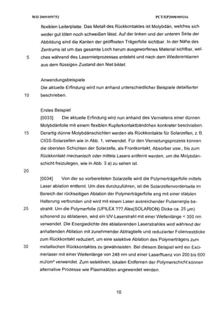 flexiblen Leiterplatte. Das Metall des Rückkontaktes ist Molybdän, welches sich
     weder gut löten noch schweißen lässt. Auf der linken und der unteren Seite der
     Abbildung sind die Kanten der geöffneten Trägerfolie sichtbar. In der Nähe des
     Zentrums ist um das gesamte Loch herum ausgeworfenes Material sichtbar, wel-
 5   ches während des Lasernietprozesses entsteht und nach dem Wiedererstarren
     aus dem flüssigen Zustand den Niet bildet.


     Anwendungsbeispiele
     Die aktuelle Erfindung wird nun anhand unterschiedlicher Beispiele detaillierter
10   beschrieben.


     Erstes Beispiel
     [0033]     Die aktuelle Erfindung wird nun anhand des Vernietens einer dünnen
     Molybdänfolie mit einem flexiblen Kupferkontaktbändchen konkreter beschrieben.
15   Derartig dünne Molybdänschichten werden als Rückkontakte für Solarzellen, z. B.
     CIGS-Solarzellen wie in Abb. 1, verwendet. Für den Vernietungsprozess können
     die obersten Schichten der Solarzelle, als Frontkontakt, Absorber usw., bis zum
     Rückkoniakt mechanisch oder mjiiels Lasers entfernt werden, um die Molybdän-
     schicht freizulegen, wie in Abb. 3 a) zu sehen ist.
20
     [0034]     Von der so vorbereiteten Solarzelle wird die Polymerträgerfolie mittels
     Laser ablation entfernt. Um dies durchzuführen, ist die Solarzellenvorderseite im
     Bereich der rückseitigen Ablation der Polymerträgerfolie eng mit einer stabilen
     Halterung verbunden und wird mit einem Laser ausreichender Pulsenergie be-
25   strahlt. Um die Polymerfolie (UPILEX ??? Alex(S0LARION) Dicke ca. 25 pm)
     schonend zu ablatieren, wird ein UV-Laserstrahl mit einer Wellenlänge < 300 nm
     verwendet. Die Energiedichte des abjatierenden Laserstrahles wird während der
     anhaltenden Ablation mit zunehmender Abtragtiefe und reduzierter Folienrestdicke
     zum Rückkontakt reduziert, um eine selektive Ablation des Polymerträgers zum
30   metallischen Rückkontaktes zu gewährleisten. Bei diesem Beispiel wird ein Exci-
     merlaser mit einer Wellenlänge von 248 nm und einer Laserfluenz von 200 bis 600
     mJ/cm2verwendet. Zum selektiven, lokalen Entfernen der Polymerschicht können
     alternative Prozesse wie Plasmaätzen angewendet werden.
 