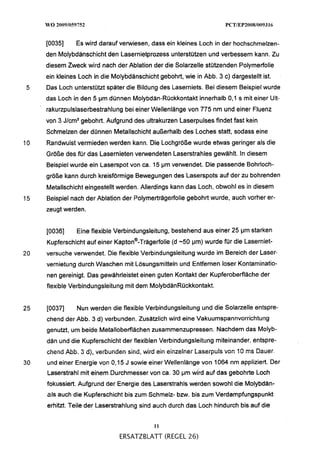 [0035]     Es wird darauf verwiesen, dass ein kleines Loch in der hochschmelzen-
     den Molybdänschicht den Lasernietprozess unterstützen und verbessern kann. Zu
     diesem Zweck wird nach der Ablation der die Solarzelle stützenden Polymerfolie
     ein kleines Loch in die Molybdänschicht gebohrt, wie in Abb. 3 C) dargestellt ist.
5    Das Loch unterstützt später die Bildung des Laserniets. Bei diesem Beispiel wurde
     das Loch in den 5 pm dünnen Molybdän-Rückkontakt innerhalb O l l s mit einer Ult-
     rakurzpulslaserbestrahlung bei einer Wellenlänge von 775 nm und einer Fluenz
     von 3 J/cm2gebohrt. Aufgrund des ultrakurzen Laserpulses findet fast kein
     Schmelzen der dünnen Metallschicht außerhalb des Loches statt, sodass eine
10   Randwulst vermieden werden kann. Die Lochgröße wurde etwas geringer als die
     Größe des für das Lasernieten verwendeten Laserstrahles gewählt. In diesem
     Beispiel wurde ein Laserspot von Ca. 15 Pm verwendet. Die passende Bohrloch-
     größe kann durch kreisförmige Bewegungen des Laserspots auf der zu bohrenden
     Metallschicht eingestellt werden. Allerdings kann das Loch, obwohl es in diesem
15   Beispiel nach der Ablation der Polymerträgerfolie gebohrt wurde, auch vorher er-
     zeugt werden.


     [0036]    Eine flexible Verbindungsleitung, bestehend aus einer 25 pm starken
     Kupferschicht auf einer ~apton@-~rä~erfolie pm) wurde für die Laserniet-
                                           (d -50
20   versuche verwendet. Die flexible Verbindungsleitung wurde im Bereich der Laser-
     vernietung durch Waschen mit iosungsmittein und Entfernen ioser Kontaminatio-
     nen gereinigt. Das gewährleistet einen guten Kontakt der Kupferoberfläche der
     flexible Verbindungsleitung mit dem MolybdänRückkontakt.


25   [0037]    Nun werden die flexible Verbindungsleitung und die Solarzelle entspre-
     chend der Abb. 3 d) verbunden. Zusätzlich wird eine Vakuumspannvorrichtung
     genutzt, um beide Metallobefflächen zusammenzupressen. Nachdem das Molyb-
     dän und die Kupferschicht der flexiblen Verbindungsleitung miteinander, entspre-
     chelid Abb.   3 dj, iierbünden silid, wird ein i~ili~e1iiei
                                                             Laseipü1s vcn :G   KC   Dauer.
30   und einer Energie von 0,15 J sowie einer Wellenlänge von 1064 nm appliziert. Der
     Laserstrahl mit einem Durchmesser von Ca. 30 pm wkd auf das gebohrte Loch
     fokussiert. Aufgrund der Energie des Laserstrahls werden sowohl die Molybdän-
     als auch die Kupferschicht bis zum Schmelz- bzw. bis zum Verdampfungspunkt
     erhitzt. Teile der Laserstrahlung sind auch durch das Loch hindurch bis auf die


                                             11

                                ERSATZBLATT (REGEL 26)
 