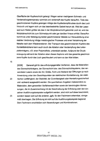 Oberfläche der Kupferschicht gelangt. Wegen seiner niedrigeren Schmelz- und
     Verdampfungstemperatur schmilzt und verdampft das Kupfer daraufhin. Teile des
     geschmolzenen Kupfers gelangen infolge des Kupferdampfdruckes durch das Loch
     hindurch und lagern sich um das laserbestrahlte Gebiet herum ab. Weil der Laser-
     spot zum Nieten größer als das in der Molybdänschicht gebohrte Loch ist, wird die
     Molybdänschicht bis zum Schmelzpunkt oder gar darüber hinaus erhitzt. Daraufhin
     kommt es unter Beteiligung beider geschmolzener Metalle zur Herausbildung einer
     stabilen Verbindung infolge metallurgischer Prozesse und einer Verzahnung der
     Metalle nach dem Wiedererstarren. Der Transport des geschmolzenen Kupfers des
     Kontaktbändchens kann auch durch die Ablation oder Verdampfung des Leiter-
     plattenträgers, 2.B. einer Polyimidfolie, unterstützt werden. Aufgrund der Druck-
     erzeugung während der Ablation eben dieses Kaptons wird das gesamte geschmol-
     zene Kupfer durch das Loch geschleudert und kann so den Niet bilden.

15
     [0038]     Generell gilt für das erfindungsgemäße Verfahren, dass die Materialien
     des Dünnschichtträgers, der Dünnschicht b m . des Dünnschichtsystems, des ver-
     wendeten Lasers sowie der Art, Größe, Form und Abstand der Öffnungen je nach
     Anwendung unter den Gesichtspunkten der elektrischen Kontaktierung, der elekt-
20   rischen Leitfähigkeit, der Stabilität, der Zuverlässigkeit oder Herstellungssicherheit
     und -aufwand ausgewanit werden. Die quantitativen Angaben insbesondere zu
     Materialien, dem generellen Verfahrensschritten sowie der bevorzugten Abmes-
     sungen, die im Zusammenhang mit der Beschreibung der Erfindung oder den ein-
     zelnen Ausführungsbeispielen aufgeführt werden, sind nicht auf diese beschränkt,
25   sondern lassen sich auf die anderen, ggfs. für den Fachmann erkennbar, sinnge-
     mäß übertragen. Die Erfindung ist nicht auf die Ausführungsbeispiele begrenzt.
     Dem Fachmann erschließen sich Abwandlungen und Kombinationen.




                                         12
                            ERSATZBLATT (REGEL 26)
 