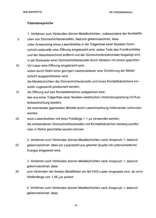 Patentansprüche


     1. Verfahren zum Verbinden dünner Metallschichten, insbesondere der Kontaktflä-
 5   chen von Dünnschichtsolarzellen, dadurch gekennzeichnet, dass
     unter Anwendung eines Laserstrahles in die Trägerfolie einer flexiblen Dünn-
     schicht-solarzelle eine Öffnung eingebracht wird, wobei Teile des Frontkontaktes
     und der Absorberschicht entfernt und der Dünnschichtrückkontakt freigelegt wird,
     in die Rückseite einer Dünnschichtsolarzelle durch Ablation mit einem gepulsten
10   UV-Laser eine Öffnung eingebracht wird,
     wobei durch Wahl einer geringen Laserpulsdauer eine Zerstörung der Metall-
     schicht ausgeschlossen wird,
     die Metallschichten der Dünnschichtsolarzelle und eines Kontaktbändchens ein-
     ander zugewandt positioniert werden,
15   die Öffnung auf das Kontaktbändchen aufgepresst wird,
     das aus einer Trägerfolie einer flexiblen elektrischen Verbindungsleitung mit Kup-
     ferbeschichtung besteht,
     die aneinander gepressten Metalle durch Lasereinwirkung miteinander verbunden
     werden,
20   wozu Laserstrahlen mit einer Pulslänge > 1 ps verwendet werden,
     die entstandenen Dünnschichtsolarzellen mit Kontaktbändchen beliebig parallel
     oder in Reihe geschaltet werden können.


     2. Verfahren zum Verbinden dünner Metallschichten nach Anspruch 1, dadurch
25   gekennzeichnet, dass ein Laserstrahl aus gleicher Quelle mit unterschiedlicher
     Energie eingesetzt wird.


     3. Verfahren zum Verbinden dünner Metallschichten nach Anspruch 1, dadurch
     gekennzeichnet, dass
30   zum Verbinden der beiden Metallfolien ein Nd:YAG-Laser eingesetzt wird, de reine
     Wellenlänge von 1,06 pm sichert.


     4. Verfahren zum Verbinden dünner Metallschichten nach Anspruch 1, dadurch
     gekennzeichnet, dass
 