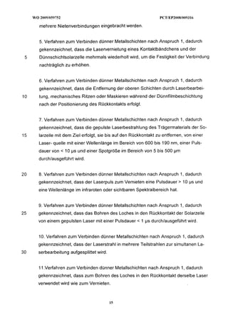 mehrere Nietenverbindungen eingebracht werden.


     5. Verfahren zum Verbinden dünner Metallschichten nach Anspruch 1, dadurch
     gekennzeichnet, dass die Laservernietung eines Kontaktbändchens und der
 5   Dünnschichtsolarzelle mehrmals wiederholt wird, um die Festigkeit der Verbindung
     nachträglich zu erhöhen.


     6. Verfahren zum Verbinden dünner Metallschichten nach Anspruch 1, dadurch
     gekennzeichnet, dass die Entfernung der oberen Schichten durch Laserbearbei-
10   tung, mechanisches Ritzen oder Maskieren während der Dünnfilmbeschichtung
     nach der Positionierung des Rückkontakts erfolgt.


     7. Verfahren zum Verbinden dünner Metallschichten nach Anspruch 1, dadurch
     gekennzeichnet, dass die gepulste Laserbestrahlung des Trägermaterials der So-
15   larzelle mit dem Ziel erfolgt, sie bis auf den Rückkontakt zu entfernen, von einer
     Laser- quelle mit einer Wellenlänge im Bereich von 600 bis 190 nm, einer Puls-
     dauer von < 10 ps und einer Spotgröße im Bereich von 5 bis 500 pm
     durchlausgeführt wird.


20   8. Verfahren zum Verbinden dünner Metallschichten nach Anspruch I,
                                                                      dadurch
     gekennzeichnet, dass der Laserpuls zum Vernieten eine Pulsdauer > 10 ps und
     eine Wellenlänge im infraroten oder sichtbaren Spektralbereich hat.


     9. Verfahren zum Verbinden dünner Metallschichten nach Anspruch 1, dadurch
25   gekennzeichnet, dass das Bohren des Loches in den Rückkontakt der Solarzelle
     von einem gepulsten Laser mit einer Pulsdauer      1 ps durchlausgeführt wird.


     10. Verfahren zum Verbinden dünner Metallschichten nach Anspruch 1, dadurch
     gekennzeichnet, dass der Laserstrahl in mehrere Teilstrahlen zur simultanen La-
30   serbearbeitung aufgesplittet wird.


     11.Verfahren zum Verbinden dünner Metallschichten nach Anspruch 1, dadurch
     gekennzeichnet, dass zum Bohren des Loches in den Rückkontakt derselbe Laser
     verwendet wird wie zum Vernieten.
 