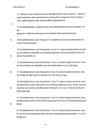 12. Verfahren zum Verbinden dünner Metallschichten nach Anspruch I , dadurch
     gekennzeichnet, dass die temporäre Leistung des Laserpulses durch mechani-
     sche, elektrooptische oder optische Mittel eingestellt wird.


     13. Kontaktbändchen, bestehend aus einer Metallschicht auf einem flexiblen Trä-
     ger
     geeignet zur Mikrovernietung mit einer flexiblen Dünnschichtsolarzelle.


10   14.Kontaktbändchen nach Anspruch 13, bestehend aus einer Kupferschicht auf
     einem Polymersubstrat.


     15. Kontaktbändchen nach Ansprüchen 13 und 14, dadurch gekennzeichnet, dass
     es eine flexible Leiterplatte zur Kontaktierung einer CIGS-Solarzelle auf einer fle-
15   xiblen Polymerfolie ist.


     16. Kontaktbändchen nach Ansprüchen 13 bis 15, dadurch gekennzeichnet, dass
     die Schichtdicke des Metallfilms des Kontaktbändchens 2 pm übersteigt.


20   17. Kontaktbändchen nach Ansprüchen13 bis 16, dadurch gekennzeichnet, dass
     die Größe der Mikroniete im Bereich von 5 bis 500 pm liegt.


     18. Kontaktbändchen nach Ansprüchen 13 bis 17, dadurch gekennzeichnet, dass
     die Mikroniete in einer definierten Art und Weise angeordnet sind und der Abstand
25   zwischen den Zentren der Mikroniete im Bereich von Ibis 10 mal der Größe der
     Mikroniete liegt.


     19. Kontaktbändchen nach Ansprüchen 13 bis 18, dadurch gekennzeichnet, dass
     die Mikronieten dicht in einer Reihe angeordnet sind und ein SchlitdSpalULangniet
30   bilden.


     20. Kontaktbändchen nach Ansprüchen 13 bis 18, dadurch gekennzeichnet, dass
     es auf eine Dünnschichtsolarzelle mit einer Rückkontaktschichtendicke < 5 pm be-
     festigt wird.
 