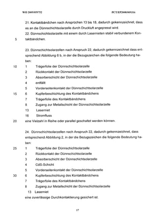21. Kontaktbändchen nach Ansprüchen 13 bis 18, dadurch gekennzeichnet, dass
     es an die Dünnschichtsolarzelle durch Druckluft angepresst wird.
     22. Dünnschichtsolarzelle mit einem durch Lasernieten stabil verbundenem Kon-
 5   taktbändchen.


     23. Dünnschichtsolarzellen nach Anspruch 22, dadurch gekennzeichnet dass ent-
     sprechend Abbildung 6 b, in der die Bezugszeichen die folgende Bedeutung ha-
     ben:
10   1        Trägerfolie der DünnschichtsolarzeIle
     2        Rückkontakt der Dünnschichtsolarzelle
     3        Absorberschicht der Dünnschichtsolarzelle
     4        entfällt
     5        Vorderseitenkontakt der Dünnschichtsolarzelle
15   6        Kupferbeschichtung des Kontaktbändchens
     7        Trägerfolie des Kontaktbändchens
     8        Zugang zur Metallschicht der Dünnschichtsolarzelle
     13        Laserniet
     16        Stromfluss
20   eine Vielzahl in Reihe oder parallel geschaltet werden können.


     24. Dünnschichtsolarzellen nach Anspruch 22, dadurch gekennzeichnet, dass
     entsprechend Abbildung 2, in der die Bezugszeichen die folgende Bedeutung ha-
     ben:
25   1        Trägerfolie der Dünnschichtsolarzelle
     2        Rückkontakt der Dünnschichtsolarzelle
     3        Absorberschicht der Dünnschichtsolarzelle
     4        CdS-Schicht
     5        Vorderseitenkontakt der Dünnschichtsolarzelle
30   6        Kupferbeschichtung des Kontaktbändchens
     7        Trägerfolie des Kontaktbändchens
     8        Zugang zur Metallschicht der Dünnschichtsolarzelle
         13   Laserniet
     eine zuverlässige Durchkontaktierung gesichert ist.
 