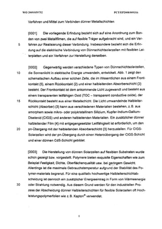 Verfahren und Mittel zum Verbinden dünner Metallschichten


     [0001]    Die vorliegende Erfindung bezieht sich auf eine Anordnung zum Bon-
     den von zwei Metallfilmen, die auf flexible Träger aufgebracht sind, und ein Ver-
 5   fahren zur Realisierung dieser Verbindung. Insbesondere bezieht sich die Erfin-
     dung auf die elektrische Verbindung von Dünnschichtsolarzellen mit flexiblen Lei-
     terplatten und ein Verfahren zur Herstellung derselben.


     [0002]    Gegenwärtig werden verschiedene Typen von Dünnschichtsolarzellen,
10   die Sonnenlicht in elektrische Energie umwandeln, entwickelt. Abb. 1 zeigt den
     schematischen Aufbau einer solchen Zelle, die im Wesentlichen aus einem Front-
     kontakt (51, einem Rückkontakt (2) und einer halbleitenden Absorberschicht (3)
     besteht. Der Frontkontakt ist dem ankommende Licht zugewandt und besteht aus
     einem transparenten leitfähigen Oxid (TOC - transparent conductive oxide), der
15   Rückkontakt besteht aus einer Metallschicht. Die Licht umwandelnde Halbleiter-
     schicht (Absorber) (3) kann aus verschiedenen Materialien bestehen, z. B. aus
     amorphem sowie mikro- oder polykristallinem Silizium, Kupfer-lndium-Gallium-
     Diselenid (CIGS) und anderen halbleitenden Materialien. Ein zusätzlicher dünner
     halbleitender Film (4) mit entgegengesetzter Leitfähigkeit ist erforderlich, um den
20   pn-Übergang mit der halbleitenden Absorberschicht (3) herzustellen. Für CIGS-
     Solarzellen wird der pn-Übergang durch einen Heteroübergang der CIGS-Schicht
     und einer dünnen CdS-Schicht gebildet.


     [0003]    Die Herstellung von dünnen Solarzellen auf flexiblen Substraten wurde
     schon gezeigt bzw. vorgestellt. Polymere bieten exquisite Eigenschaften wie zum
     Beispiel Festigkeit, Dichte, Oberfiächenqualität usw. bei geringem Gewicht.
                                                               - --

     Allerdings ist die maximale Gebrauchstemperatur aufgrund der Stabilität des Po-
     lymer-materials begrenzt. Für eine qualitativ hochwertige Halbleiterschichtab-
     scheidung ist dennoch ein zusätzlicher Energieeintrag in Form von Vliärmeenergie
30   oder Strahlung notwendig. Aus diesem Grund werden für den industriellen Pro-
     zess der Abscheidung dünner Halbleiterschichten für flexible Solarzellen oft Hoch-
     leistungspolymerfolien wie z. B. ~apton@
                                            verwendet.
 