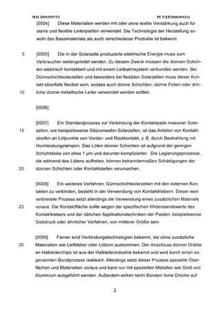 WO 20091059752                                                PCTlEP20081009316
       [0004]     Diese Materialien werden mit oder ohne textile Verstärkung auch für
       starre und flexible Leiterplatten verwendet. Die Technologie der Herstellung so-
       wohl des Basismaterials als auch verschiedener Produkte ist bekannt.


 5     [0005]     Die in der Solarzelle produzierte elektrische Energie muss zum
       Verbraucher weitergeleitet werden. Zu diesem Zweck müssen die dünnen Schich-
       ten elektrisch kontaktiert und mit einem Leitbahnsystem verbunden werden. Bei
       Dünnschichtsolarzellen und besonders bei flexiblen Solarzellen muss dieser Kon-
       takt ebenfalls flexibel sein, sodass auch dünne Schichten, dünne Folien oder ähn-
10     liche dünne metallische Leiter verwendet werden sollten.




       [0007]    Ein Standardprozess zur Verbindung der Kontaktpads massiver Solar-
15    zellen, wie beispielsweise Siliziumwafer-Solarzellen, ist das Anlöten von Kontakt-
      streifen an Lötpunkte von Vorder- und Rückkontakt, z. B. durch Bestrahlung mit
       Hochleistungslampen. Das Löten dünner Schichten ist aufgrund der geringen
      Schichtdicke von etwa 1 Pm und darunter komplizierter. Die Legierungsprozesse,
      die während des Lötens auftreten, können bekanntermaßen Schädigungen der
20    dünnen Schichten oder Kontaktstellen verursachen.


      [0008]     Ein weiteres Verfahren, Dünnschichtsolarzellen mit den externen Kon-
      takten zu verbinden, besteht in der Verwendung von Kontaktklebern. Dieser weit-
      verbreitete Prozess setzt allerdings die Verwendung eines zusätzlichen Materials
25    voraus. Die Kontaktfläche sollte wegen der spezifischen Widerstandswerte des
      Kontaktklebers und der üblichen Applikationstechniken der Pasten, beispielsweise
      Siebdruck oder ähnlicher Verfahren, von mittlerer Größe sein.


      [0009]     Ferner sind Verbindungstechnologien bekannt, die ohne zusätzliche
30    Materialien wie Leitkleber oder Lötzinn auskommen. Der Anschluss dünner Drähte
      an Halbleiterchips ist aus der Halbleiterindustrie bekannt und wird durch einen so-
      genannten Bondprozess realisiert. Allerdings setzt dieser Prozess spezielle Ober-
      flächen und Materialien voraus und kann nur mit speziellen Metallen wie Gold und
      Aluminium ausgeführt werden. Außerdem wirken beim Bonden hohe Drücke auf
 