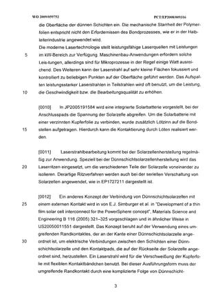 WO 20091059752                                                   PCTlEP20081009316

        die Oberfläche der dünnen Schichten ein. Die mechanische Starrheit der Polymer-
        folien entspricht nicht den Erfordernissen des Bondprozesses, wie er in der Halb-
        leiterindustrie angewendet wird.
        Die moderne Lasertechnologie stellt leistungsfähige Laserquellen mit Leistungen
 5      im kW-Bereich zur Verfügung. Maschinenbau-Anwendungenerfordern solche
        Leis-tungen, allerdings sind für Mikroprozesse in der Regel einige Watt ausrei-
        chend. Des Weiteren kann der Laserstrahl auf sehr kleine Flächen fokussiert und
        kontrolliert zu beliebigen Punkten auf der Oberfläche geführt werden. Das Aufspal-
        ten leistungsstarker Laserstrahlen in Teilstrahlen wird oft benutzt, um die Leistung,
10      die Geschwindigkeit bzw. die Bearbeitungsqualitätzu erhöhen.


        [OOIO]        In JP2005191584 wird eine integrierte Solarbatterie vorgestellt, bei der
        Anschlusspads die Spannung der Solarzelle abgreifen. Um die Solarbatterie mit
        einer verzinnten Kupferfolie zu verbinden, wurde zusätzlich Lötzinn auf die Bond-
15      stellen aufgetragen. Hierdurch kann die Kontaktierung durch Löten realisiert wer-
        den.


        1001I]        Laserstrahlbearbeitung kommt bei der Solarzellenherstellung regelmä-
        ßig zur Anwendung. Speziell bei der Dünnschichtsolarzellenherstellung wird das
20      Laserritzen eingesetzt, um die verschiedenen Teile der Solarzelle voneinander zu
        isolieren. Derartige Ritzverfahren werden auch bei der seriellen Verschaltung von
        Solarzellen angewendet, wie in EP1727211 dargestellt ist.


        [0012]        Ein anderes Konzept der Verbindung von Dünnschichtsolarzellen mit
25      einem externen Kontakt wird in von E.J. Simburger et al. in “Development of a thin
        film solar cell interconnect for the PowerSphere concept", Materials Science and
        Engineering B 116 (2005) 321-325 vorgeschlagen und in ähnlicher Weise in
        US20050011551 dargestellt. Das Konzept beruht auf der Verwendung eines um-
        greifenden Randkontaktes, der an der Kante einer Dünnschichtsolarzelle ange-
30      ordnet ist, um elektrische Verbindungen zwischen den Schichten einer Dünn-
        schichtsolarzelle und den Kontaktpads, die auf der Rückseite der Solarzelle ange-
        ordnet sind, herzustellen. Ein Laserstrahl wird für die Verschweißung der Kupferfo-
        lie mit flexiblen Kontaktbändchen benutzt. Bei dieser Ausführungsform muss der
        umgreifende Randkontakt durch eine komplizierte Folge von Dünnschicht-
 