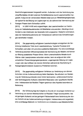 Beschichtungsprozessen hergestellt werden. Außerdem wird die Verbindung des
     Umgriffkontaktes mit dem externen Kontaktbändchen durch Laserschweißen her-
     gestellt. Aufgrund der verwendeten Metalle bildet sich ein Metallübergangskontakt,
     der typisch für die Bildung von Legierungen ist, die während der Vermischung der
 5   flüssigen Phasen beim Schweißen auftritt.
     [0013]    In US6114185 wird vorgeschlagen, das Laserschweißen zur Verbin-
     dung von Halbleiterbauelementen mit Metallteilen anzuwenden. Allerdings ist ein
     Kontakt zu den Elektroden der Solarzelle nicht vorgesehen. Weiterhin wird betont,
     dass die Halbleiterbauelemente den Temperaturen während des Schweißvorgan-
10   ges standhalten müssen.


     [0014]    Die gegenwärtig verfügbaren Lasertechnologien ermöglichen die Ver-
     bindung metallischer Teile durch Laserbestrahlung. Typische Prozesse sind
     Schweißen und Löten mit und ohne zusätzliche Materialien. Für eine zuverlässige
15   Verbindung bewirken Diffusionsprozesse die Vermischung der Metalle und können
     zur Bildung zusätzlicher Phasen führen. Wenn unterschiedliche Metalle durch
     Wärme- oder Laserprozesse verbunden werden, kann es aufgrund der unter-
     schiedlichen Phasenübergangstemperaturen, ungenügender Bildung von Legie-
     rungen oder das Auflösen der dünnen Schichten während der Bearbeitung im
20   flüssigen/geschmolzenen Zustand zu Problemen kommen.


     [0015]    Die gegenwärtig verfügbaren Verfahren zur Verbindung von dünnen
     Schichten mit der Außenverdrahtung haben Nachteile. Sie erfordern zur Herstel-
     lung der Verbindung entweder einen hohen technischen, verfahrenstechnischen
25   oder technologischen Aufwand, besondere Materialien oder spezifische Oberflä-
     chen. lnsbesondere bei flexiblen Trägem gewinnen dies Aspekte besonders an
     Bedeutung.


     [0016]    Der Erfindung liegt die Aufgabe zu Grunde ein neuartiges Verfahren zur
30   Verbindung von dünnen Metallschichten auf flexiblen Träger bereitzustellen, das
     mit geringem Aufwand und bei geringem Flächenbedarf eine Verbindung der dün-
     nen Schicht mit der Außenverdrahtung ermöglicht. lnsbesondere wird angestrebt,
     eine zuverlässige Methode zur Verbinduna von mindestens m e i Metallschichten



                                       4
                          ERSATZBLATT (REGEL 26)
 