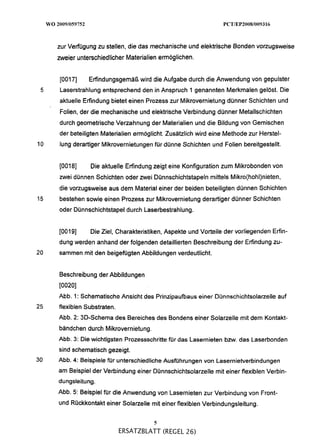 zur Verfügung zu stellen, die das mechanische und elektrische Bonden vorzugsweise
     meier unterschiedlicher Materialien ermöglichen.


     [0017]     Erfindungsgemäß wird die Aufgabe durch die Anwendung von gepulster
 5   Laserstrahlung entsprechend den in Anspruch Igenannten Merkmalen gelöst. Die
     aktuelle Erfindung bietet einen Prozess zur Mikrovernietung dünner Schichten und
     Folien, der die mechanische und elektrische Verbindung dünner Metallschichten
     durch geometrische Verzahnung der Materialien und die Bildung von Gemischen
     der beteiligten Materialien ermöglicht. Zusätzlich wird eine Methode zur Herstel-
10   l ~ n derartiger Mikrovernietungen für dünne Schichten und Folien bereitgestellt.
           g


     [0018]     Die aktuelle Erfindung zeigt eine Konfiguration zum Mikrobonden von
     zwei dünnen Schichten oder zwei Dünnschichtstapeln mittels Mikro(hohl)nieten,
     die vorzugsweise aus dem Material einer der beiden beteiligten dünnen Schichten
15   bestehen sowie einen Prozess zur Mikrovernietung derartiger dünner Schichten
     oder Dünnschichtstapel durch Laserbestrahlung.


     [0019]     Die Ziel, Charakteristiken, Aspekte und Vorteile der vorliegenden Erfin-
     dung werden anhand der folgenden detaillierten Beschreibung der Erfindung zu-
20   sammen mit den beigefügten Abbildungen verdeutlicht.


     Beschreibung der Abbildungen
     [0020]
     Abb. 1: Schematische Ansicht des Prinzipaufbaus einer Dünnschichtsolarzelle auf
25   flexiblen Substraten.
     Abb. 2: 3D-Schema des Bereiches des Bondens einer Solarzelle mit dem Kontakt-
     bändchen durch Mikrovernietung.
     Abb. 3: Die wichtigsten Prozessschritte für das Lasernieten bzw. das Laserbonden
     sind schematisch gezeigt.
30   Abb. 4: Beispiele für unterschiedliche Ausführungen von Lasernietverbindungen
     am Beispiel der Verbindung einer Dünnschichtsolarzelle mit einer flexiblen Verbin-
     dungsleitung.
     Abb. 5: Beispiel für die Anwendung von Lasernieten zur Verbindung von Front-
     und Rückkontakt einer Solarzelle mit einer flexiblen Verbindungsleitung.

                                       5
                             ERSATZBLATT (REGEL 26)
 
