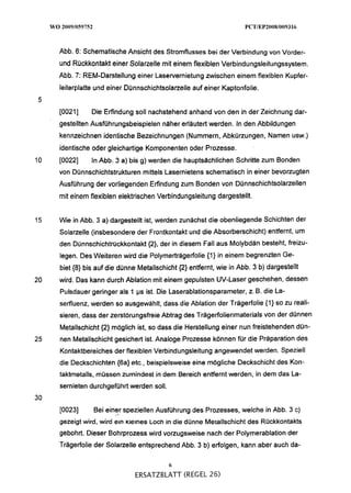 Abb. 6: Schematische Ansicht des Stromflusses bei der Verbindung von Vorder-
     und Rückkontakt einer Solarzelle mit einem flexiblen Verbindungsleitungssystem.
     Abb, 7: REM-Darstellung einer Laservernietung zwischen einem flexiblen Kupfer-
     leiterplatte und einer Dünnschichtsolarzelle auf einer Kaptonfolie.


     [0021]     Die Erfindung soll nachstehend anhand von den in der Zeichnung dar-
     gestellten Ausführungsbeispielen näher erläutert werden. In den Abbildungen
     kennzeichnen identische Bezeichnungen (Nummern, Abkürzungen, Namen usw.)
     identische oder gleichartige Komponenten oder Prozesse.
10   [0022]    In Abb. 3 a) bis g) werden die hauptsächlichen Schritte zum Bonden
     von Dünnschichtstrukturen mittels Lasernietens schematisch in einer bevorzugten
     Ausführung der vorliegenden Erfindung zum Bonden von Dünnschichtsolarzellen
     mit einem flexiblen elektrischen Verbindungsleitung dargestellt.


15   Wie in Abb. 3 a) dargestellt ist, werden zunächst die obenliegende Schichten der
     Solarzelle (insbesondere der Frontkontakt und die Absorberschicht) entfernt, um
     den Dünnschichtrückkontakt (21, der in diesem Fall aus Molybdän besteht, freizu-
     legen. Des Weiteren wird die Polymerträgerfolie {I) in einem begrenzten Ge-
     biet (8) bis auf die dünne Metallschicht (2)entfernt, wie in Abb. 3 b) dargestellt
20   wird. Das kann durch Ablation mit einem gepulsten UV-Laser geschehen, dessen
     Pulsdauer geringer als 1 ps ist. Die Laserablationsparameter, z. B. die La-
     serfluenz, werden so ausgewählt, dass die Ablation der Trägerfolie {I) zu reali-
                                                                          so
     sieren, dass der zerstörungsfreieAbtrag des Trägerfolienmaterials von der dünnen
     Metallschicht (2) möglich ist, so dass die Herstellung einer nun freistehenden dün-
25   nen Metallschicht gesichert ist. Analoge Prozesse können für die Präparation des
     Kontaktbereiches der flexiblen Verbindungsleitung angewendet werden. Speziell
     die Deckschichten (6a) etc., beispielsweise eine mögliche Deckschicht des Kon-
     taktmetalls, müssen zumindest in dem Bereich entfernt werden, in dem das La-
     sernieten durchgeführt werden soll.
30
     [0023]     Bei einer speziellen Ausführung des Prozesses, welche in Abb. 3 C)
     gezeigt wird, wird ein Kieines ~ o c h die dünne Merallschicht des Rückkontakts
                                          in
     gebohrt. Dieser Bohrprozess wird vorzugsweise nach der Polymerablation der
     Trägerfolie der Solarzelle entsprechend Abb. 3 b) erfolgen, kann aber auch da-

                                           6
                              ERSATZBLATT (REGEL 26)
 