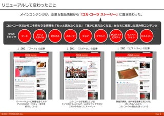 ©2013 THINKJAM.Inc. Page 2
リニューアルして変わったこと
↓【例】 「スポーツ」の記事↓【例】「フード」の記事 ↓【例】「ヒストリー」の記事
フード
ライフ
スタイル
ビジネス スポーツ ジョブ ブランド
サスティナ
ビリティ
イノベー
ション
ヒストリー
メインコンテンツが、企業＆製品情報から「コカ･コーラ ストーリー」に置き換わった。
9つの
トピック
バーベーキューに熱意を注ぐ⼈や
アメリカのバーベキュー⽂化を
紹介している
コカ･コーラが⽀援している
ドイツのナショナルチームのファンクラブに
スポットをあてたストーリー
筆者が偶然、史料保管倉庫で⾒つけた
古いアルバムから
コカ･コーラの歴史を語っている
コカ･コーラだからこそ持ちうる情報を「もっと読みたくなる」「誰かに教えたくなる」かたちに編集した読み物コンテンツ
 