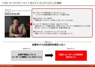 ©2013 THINKJAM.Inc. Page 3
「コカ･コーラ ストーリー」をメインコンテンツにした理由
解釈すると‥
企業サイトの主⽬的が変わった！
コカ･コーラ
デジタルコミュニケーション＆ソーシャルメディア
ディレクター
Ashley Brown⽒
●「ブランドに好意を持ってもらうこと」は
「ブランドの商品を購⼊すること」と同義である。
●あらゆるユーザー接点が、
好意を持ってもらう（＝絆をつくる）チャンスとなる。
●（ユーザー接点の1つである）Webサイトでは、
お客さまにとって価値のある（惹きつける）コンテンツを配信することが⼤事。
時には、コカ･コーラに関連のない記事も配信する。
●あらかじめ、どんなサイトにしていくか？を
計算しつくしているわけではなく、⽇々改良していく。
企業や商品について
ユーザーに理解していただくこと
従来のサイト
企業とユーザーとの関係を
深めること
今回のサイト
 