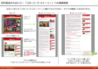 ©2013 THINKJAM.Inc. Page 4
⽬的達成のために①｜「コカ･コーラ ストーリー」への導線施策
サイトの諸所から
「コカ･コーラ ストーリー」へのアクセスを促している
▼トップ
↓キャリア情報トップ
▼コカ･コーラ ストーリー
ページ下部（コメント欄）まで
スクロールすると、次に読む
おすすめストーリーが表⽰される
9つのテーマが
トップに
ならんでいる
メインビジュアルが
コカ･コーラ ストーリーへの
導線で埋め尽くされている
企業情報系のページでも
コカ･コーラ ストーリーへの
導線を⼤きく配置
サイドエリアは下層への
リンクではなく、
●よく読まれている記事
●よくシェアされている記事
●よく議論されている記事
が並んでいる
▼コカ･コーラ ストーリー
スライドイン
なるべく多くの「コカ･コーラ ストーリー」に触れてもらうために、サイト内導線に⼯夫がみられた。
 