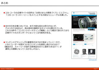 ©2013 THINKJAM.Inc. Page 7
まとめ
●コカ･コーラの企業サイトの⽬的は「お客さまとの関係づくり」にシフトし、
「コカ･コーラ ストーリー」をメインとする⼤胆なリニューアルを講じた。
●コンテンツプランニングの重要性がますます⾼まっていく⼀⽅で、
いかにユーザーを惹きつけるコンテンツを提供し続けられるか？
（裏返せば、ストーリーが語れる新商品を次々に提供できるか？）が
運⽤上の課題になってくるかもしれない。
www.ge.com
●ほかの⽇本企業においては、まだ⼤胆な試みは⾒られないが、
アメリカではGEなど、読み物系を重視するサイトが公開されている。
これらは昨今「コンテンツマーケティング戦略」という概念で語られており
企業サイトのスタンダードになってくる可能性がある。
 