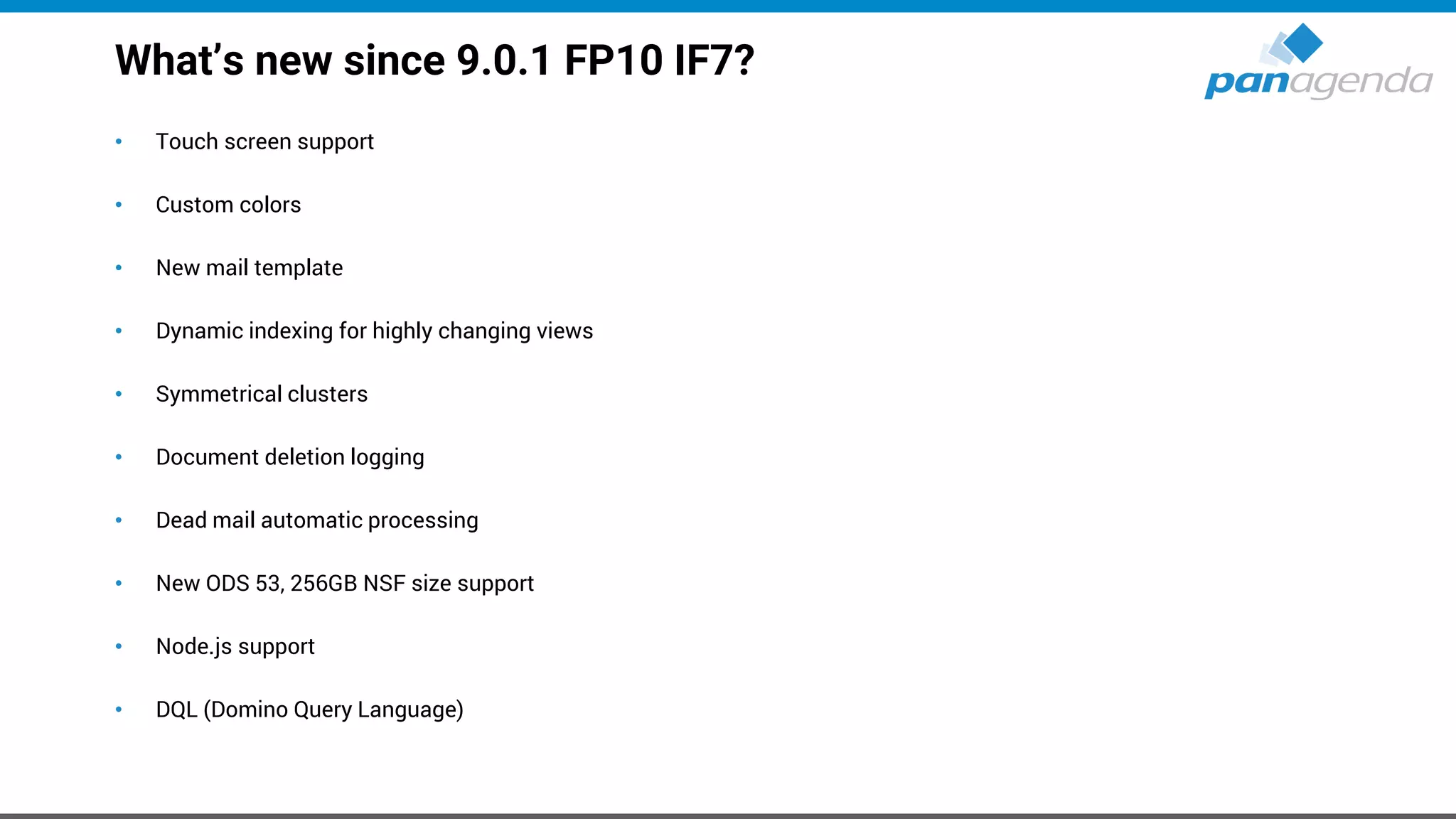 What’s new since 9.0.1 FP10 IF7?
• Touch screen support
• Custom colors
• New mail template
• Dynamic indexing for highly changing views
• Symmetrical clusters
• Document deletion logging
• Dead mail automatic processing
• New ODS 53, 256GB NSF size support
• Node.js support
• DQL (Domino Query Language)
 