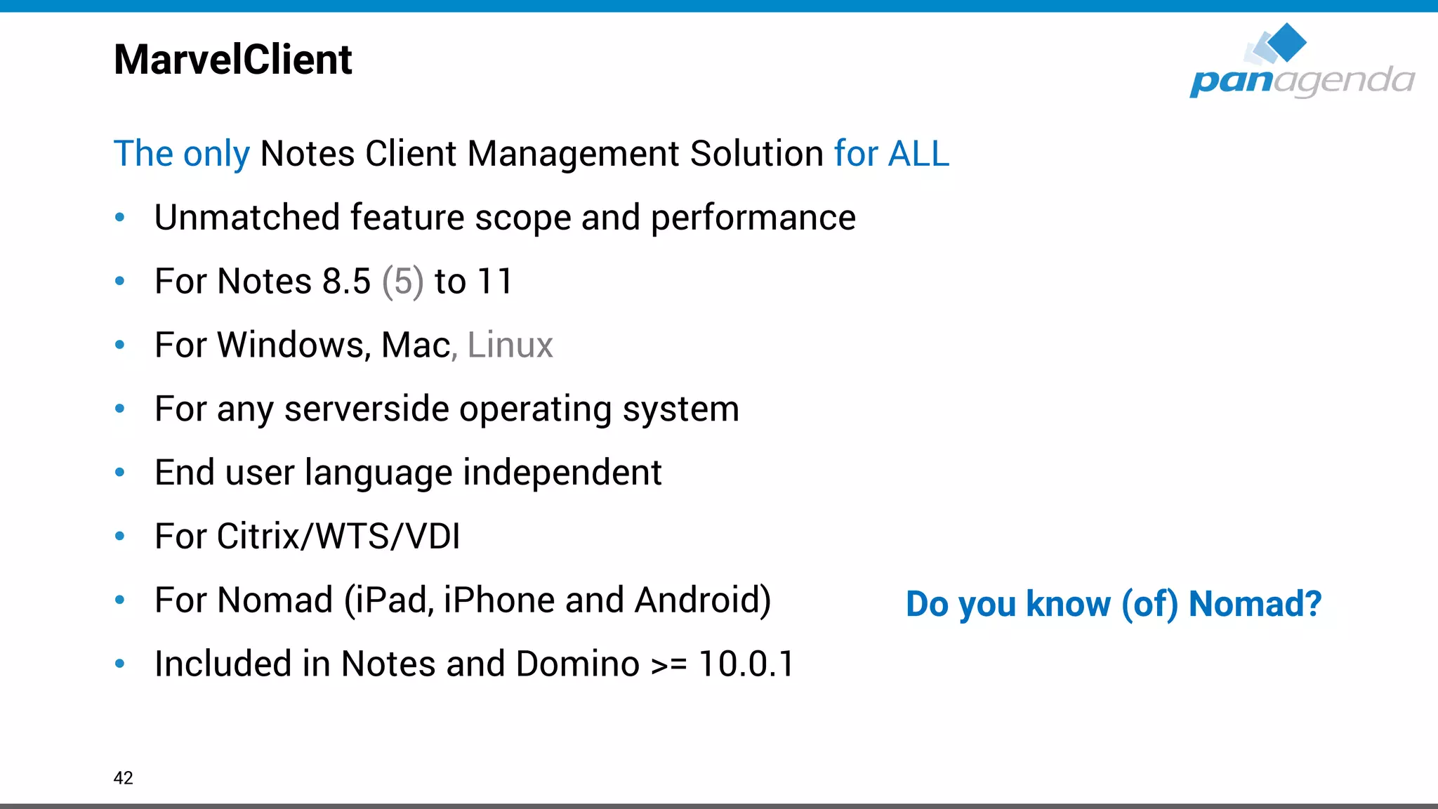 MarvelClient
The only Notes Client Management Solution for ALL
• Unmatched feature scope and performance
• For Notes 8.5 (5) to 11
• For Windows, Mac, Linux
• For any serverside operating system
• End user language independent
• For Citrix/WTS/VDI
• For Nomad (iPad, iPhone and Android)
• Included in Notes and Domino >= 10.0.1
42
Do you know (of) Nomad?
 