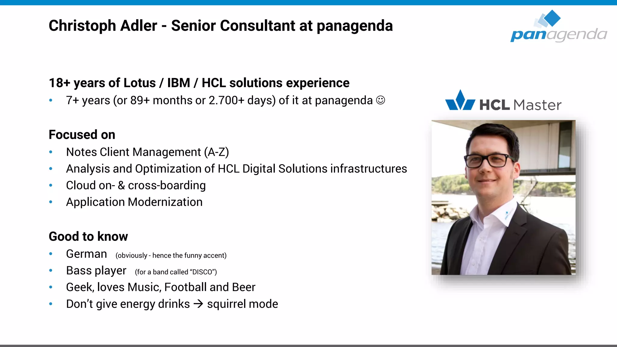 Christoph Adler - Senior Consultant at panagenda
18+ years of Lotus / IBM / HCL solutions experience
• 7+ years (or 89+ months or 2.700+ days) of it at panagenda ☺
Focused on
• Notes Client Management (A-Z)
• Analysis and Optimization of HCL Digital Solutions infrastructures
• Cloud on- & cross-boarding
• Application Modernization
Good to know
• German (obviously - hence the funny accent)
• Bass player (for a band called “DISCO”)
• Geek, loves Music, Football and Beer
• Don’t give energy drinks → squirrel mode
 