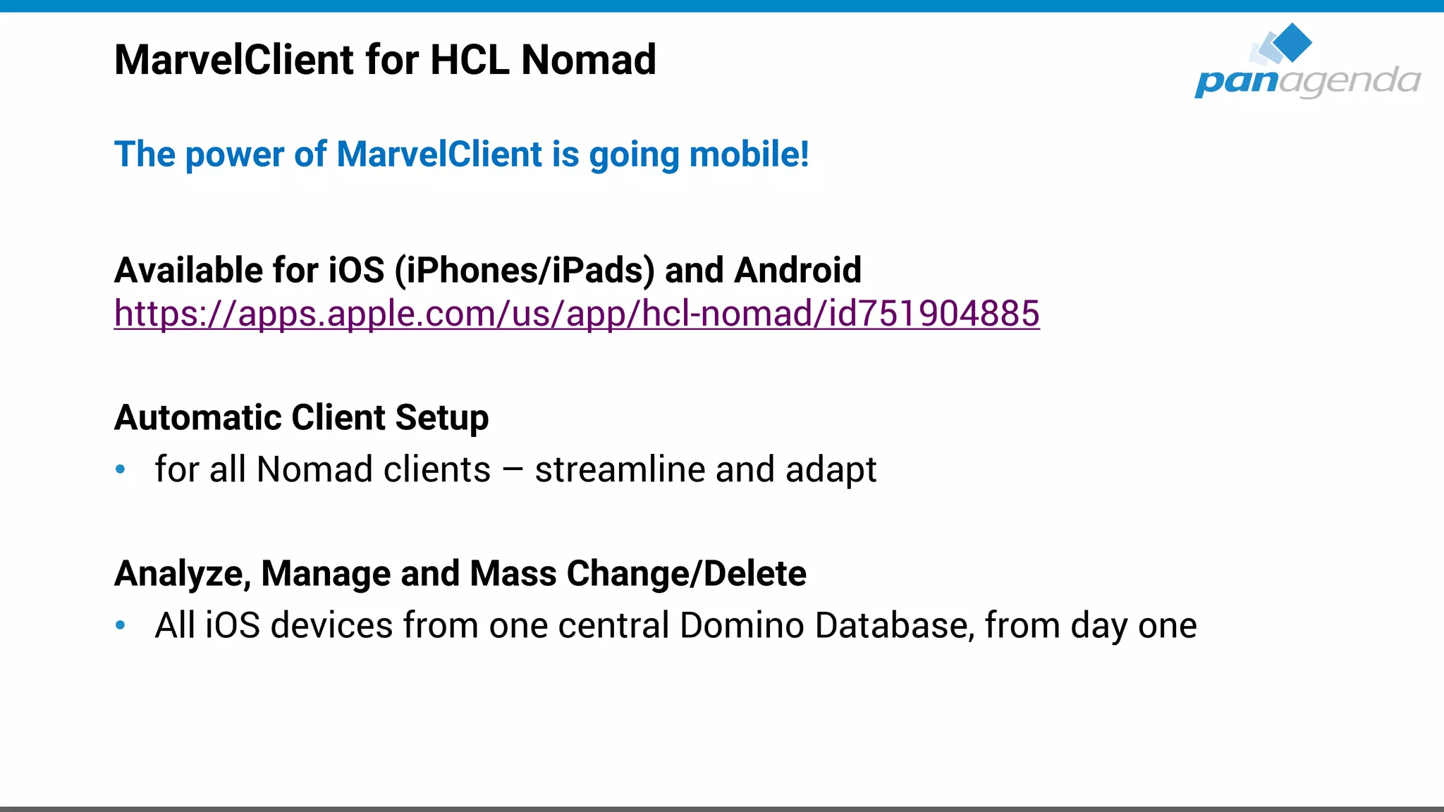 MarvelClient for HCL Nomad
The power of MarvelClient is going mobile!
Available for iOS (iPhones/iPads) and Android
https://apps.apple.com/us/app/hcl-nomad/id751904885
Automatic Client Setup
• for all Nomad clients – streamline and adapt
Analyze, Manage and Mass Change/Delete
• All iOS devices from one central Domino Database, from day one
 