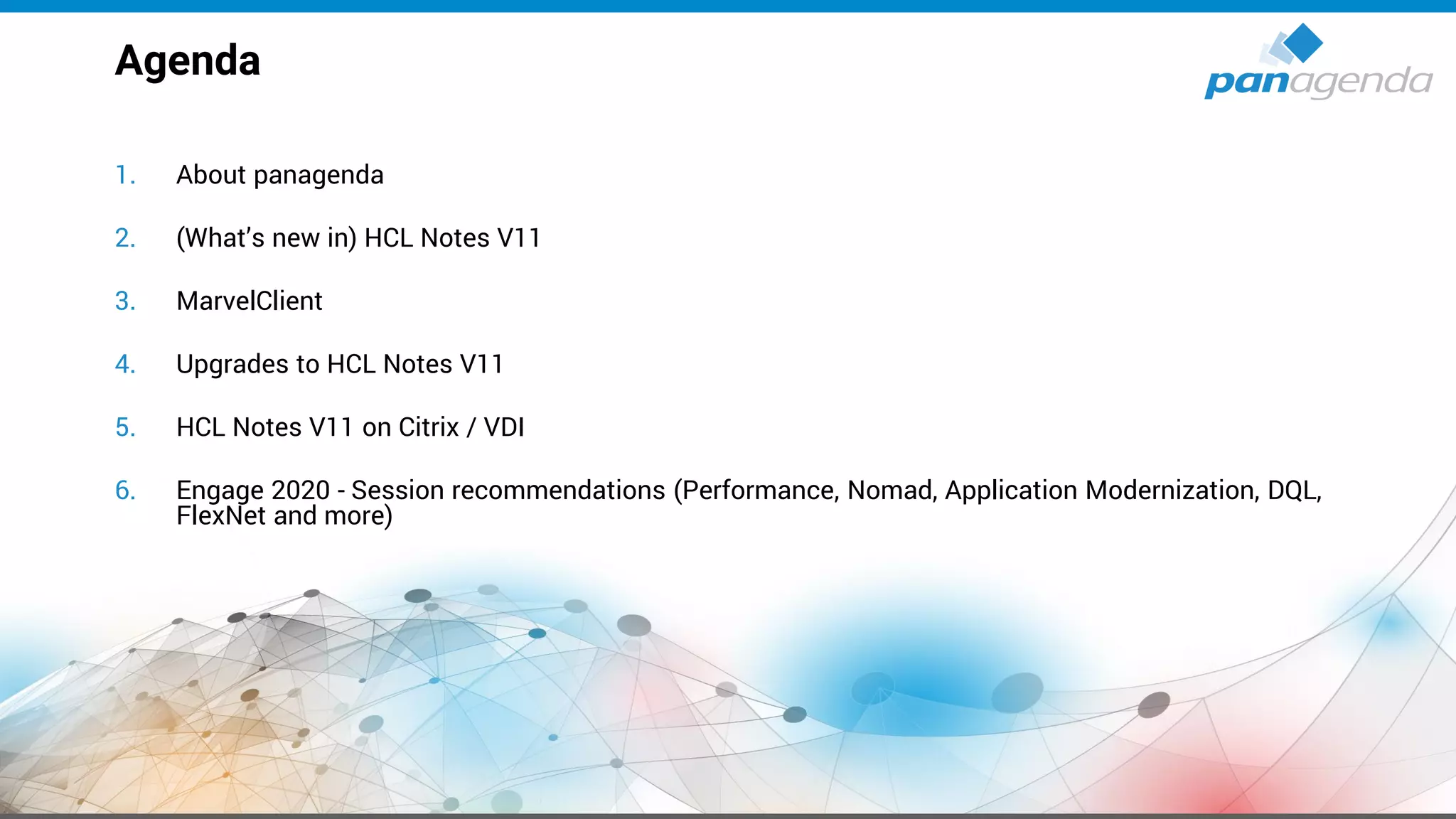 1. About panagenda
2. (What’s new in) HCL Notes V11
3. MarvelClient
4. Upgrades to HCL Notes V11
5. HCL Notes V11 on Citrix / VDI
6. Engage 2020 - Session recommendations (Performance, Nomad, Application Modernization, DQL,
FlexNet and more)
Agenda
 