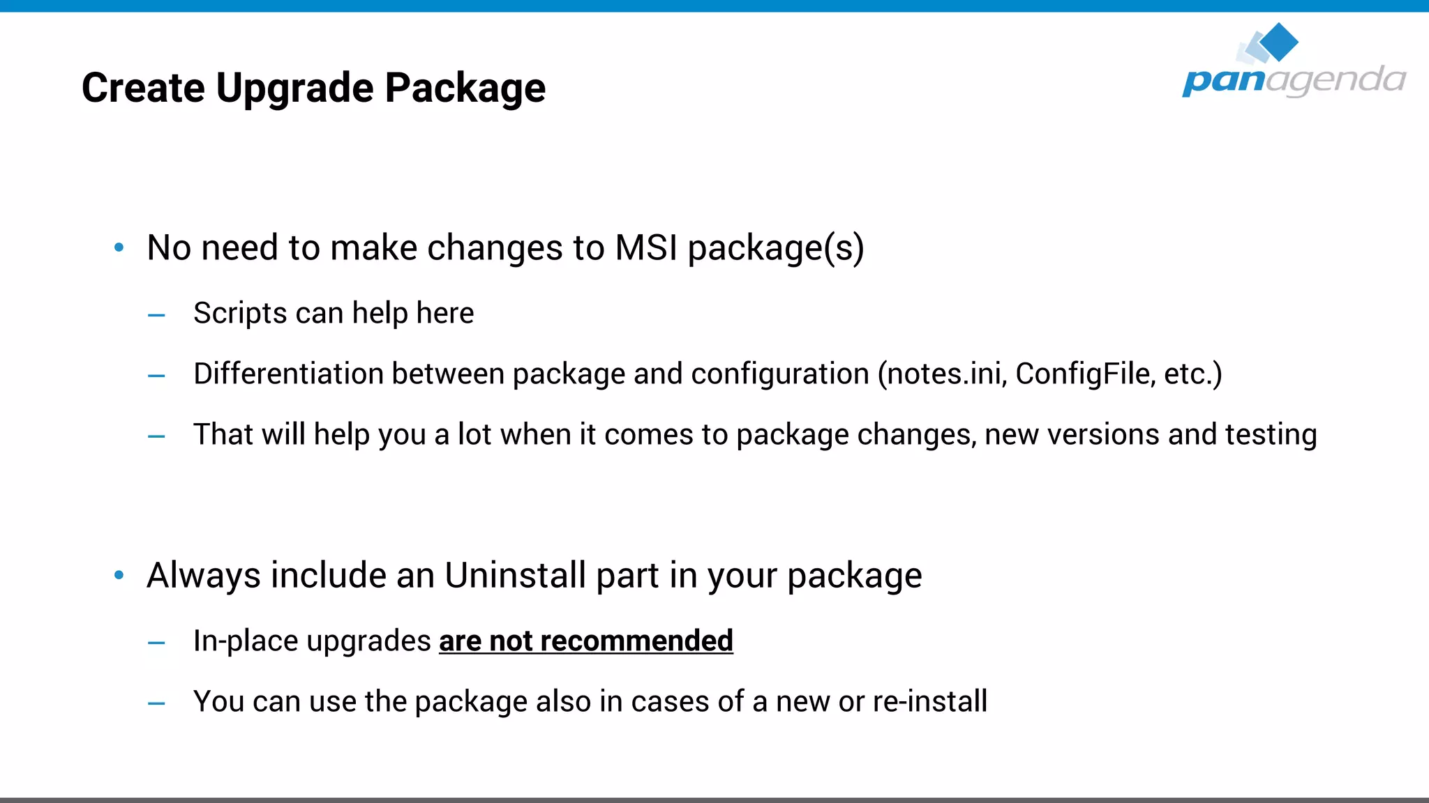 Create Upgrade Package
• No need to make changes to MSI package(s)
– Scripts can help here
– Differentiation between package and configuration (notes.ini, ConfigFile, etc.)
– That will help you a lot when it comes to package changes, new versions and testing
• Always include an Uninstall part in your package
– In-place upgrades are not recommended
– You can use the package also in cases of a new or re-install
 