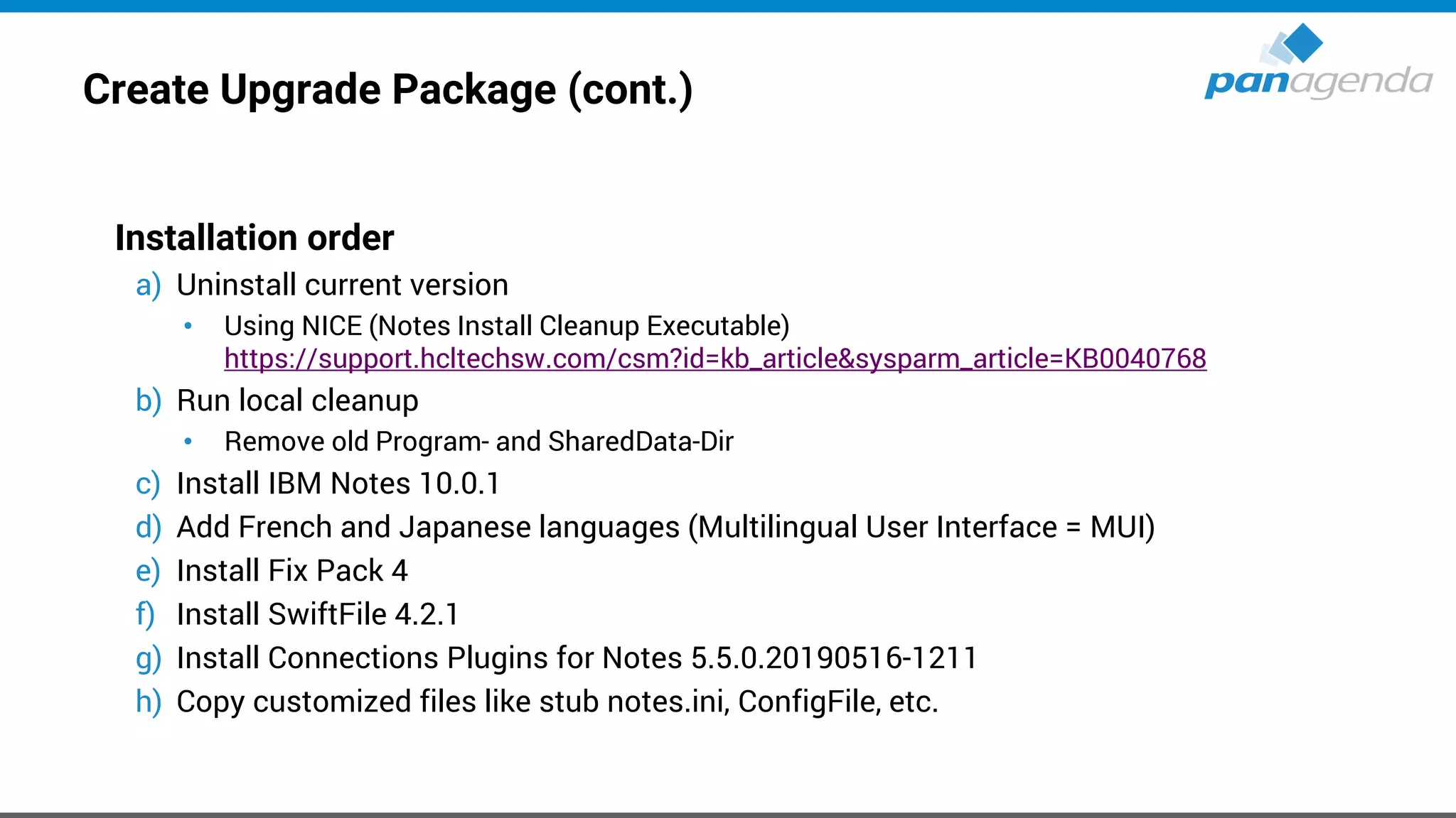 Create Upgrade Package (cont.)
Installation order
a) Uninstall current version
• Using NICE (Notes Install Cleanup Executable)
https://support.hcltechsw.com/csm?id=kb_article&sysparm_article=KB0040768
b) Run local cleanup
• Remove old Program- and SharedData-Dir
c) Install IBM Notes 10.0.1
d) Add French and Japanese languages (Multilingual User Interface = MUI)
e) Install Fix Pack 4
f) Install SwiftFile 4.2.1
g) Install Connections Plugins for Notes 5.5.0.20190516-1211
h) Copy customized files like stub notes.ini, ConfigFile, etc.
 