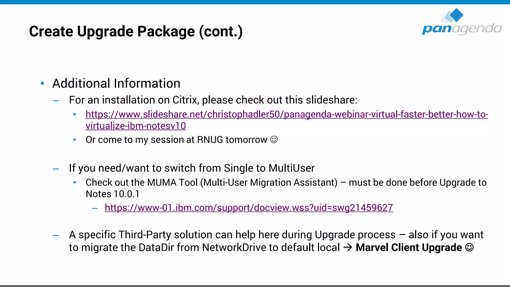 Create Upgrade Package (cont.)
• Additional Information
– For an installation on Citrix, please check out this slideshare:
• https://www.slideshare.net/christophadler50/panagenda-webinar-virtual-faster-better-how-to-
virtualize-ibm-notesv10
• Or come to my session at RNUG tomorrow ☺
– If you need/want to switch from Single to MultiUser
• Check out the MUMA Tool (Multi-User Migration Assistant) – must be done before Upgrade to
Notes 10.0.1
– https://www-01.ibm.com/support/docview.wss?uid=swg21459627
– A specific Third-Party solution can help here during Upgrade process – also if you want
to migrate the DataDir from NetworkDrive to default local → Marvel Client Upgrade ☺
 