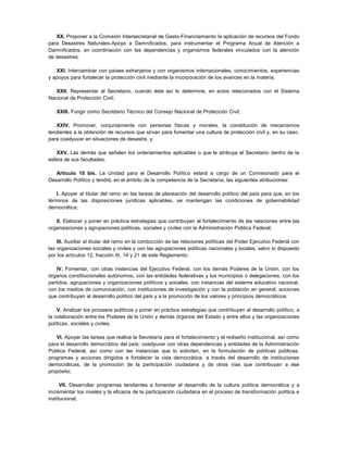XX. Proponer a la Comisión Intersecretarial de Gasto-Financiamiento la aplicación de recursos del Fondo
para Desastres Naturales-Apoyo a Damnificados, para instrumentar el Programa Anual de Atención a
Damnificados, en coordinación con las dependencias y organismos federales vinculados con la atención
de desastres;

   XXI. Intercambiar con países extranjeros y con organismos internacionales, conocimientos, experiencias
y apoyos para fortalecer la protección civil mediante la incorporación de los avances en la materia;

   XXII. Representar al Secretario, cuando éste así lo determine, en actos relacionados con el Sistema
Nacional de Protección Civil;

   XXIII. Fungir como Secretario Técnico del Consejo Nacional de Protección Civil;

   XXIV. Promover, conjuntamente con personas físicas y morales, la constitución de mecanismos
tendientes a la obtención de recursos que sirvan para fomentar una cultura de protección civil y, en su caso,
para coadyuvar en situaciones de desastre, y

    XXV. Las demás que señalen los ordenamientos aplicables o que le atribuya el Secretario dentro de la
esfera de sus facultades.

   Artículo 10 bis. La Unidad para el Desarrollo Político estará a cargo de un Comisionado para el
Desarrollo Político y tendrá, en el ámbito de la competencia de la Secretaría, las siguientes atribuciones:

    I. Apoyar al titular del ramo en las tareas de planeación del desarrollo político del país para que, en los
términos de las disposiciones jurídicas aplicables, se mantengan las condiciones de gobernabilidad
democrática;

   II. Elaborar y poner en práctica estrategias que contribuyan al fortalecimiento de las relaciones entre las
organizaciones y agrupaciones políticas, sociales y civiles con la Administración Pública Federal;

    III. Auxiliar al titular del ramo en la conducción de las relaciones políticas del Poder Ejecutivo Federal con
las organizaciones sociales y civiles y con las agrupaciones políticas nacionales y locales, salvo lo dispuesto
por los artículos 12, fracción III, 14 y 21 de este Reglamento;

    IV. Fomentar, con otras instancias del Ejecutivo Federal, con los demás Poderes de la Unión, con los
órganos constitucionales autónomos, con las entidades federativas y los municipios o delegaciones, con los
partidos, agrupaciones y organizaciones políticos y sociales, con instancias del sistema educativo nacional,
con los medios de comunicación, con instituciones de investigación y con la población en general, acciones
que contribuyan al desarrollo político del país y a la promoción de los valores y principios democráticos;

    V. Analizar los procesos políticos y poner en práctica estrategias que contribuyan al desarrollo político, a
la colaboración entre los Poderes de la Unión y demás órganos del Estado y entre ellos y las organizaciones
políticas, sociales y civiles;

   VI. Apoyar las tareas que realice la Secretaría para el fortalecimiento y el rediseño institucional, así como
para el desarrollo democrático del país; coadyuvar con otras dependencias y entidades de la Administración
Pública Federal, así como con las instancias que lo soliciten, en la formulación de políticas públicas,
programas y acciones dirigidos a fortalecer la vida democrática, a través del desarrollo de instituciones
democráticas, de la promoción de la participación ciudadana y de otras vías que contribuyan a ese
propósito;

    . VII. Desarrollar programas tendientes a fomentar el desarrollo de la cultura política democrática y a


incrementar los niveles y la eficacia de la participación ciudadana en el proceso de transformación política e
institucional;
 