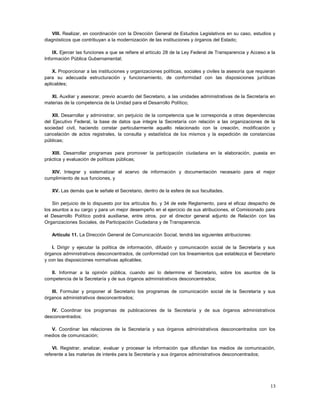 VIII. Realizar, en coordinación con la Dirección General de Estudios Legislativos en su caso, estudios y
diagnósticos que contribuyan a la modernización de las instituciones y órganos del Estado;

    IX. Ejercer las funciones a que se refiere el artículo 28 de la Ley Federal de Transparencia y Acceso a la
Información Pública Gubernamental;

    X. Proporcionar a las instituciones y organizaciones políticas, sociales y civiles la asesoría que requieran
para su adecuada estructuración y funcionamiento, de conformidad con las disposiciones jurídicas
aplicables;

   XI. Auxiliar y asesorar, previo acuerdo del Secretario, a las unidades administrativas de la Secretaría en
materias de la competencia de la Unidad para el Desarrollo Político;

    XII. Desarrollar y administrar, sin perjuicio de la competencia que le corresponda a otras dependencias
del Ejecutivo Federal, la base de datos que integre la Secretaría con relación a las organizaciones de la
sociedad civil, haciendo constar particularmente aquello relacionado con la creación, modificación y
cancelación de actos registrales, la consulta y estadística de los mismos y la expedición de constancias
públicas;

   XIII. Desarrollar programas para promover la participación ciudadana en la elaboración, puesta en
práctica y evaluación de políticas públicas;

   XIV. Integrar y sistematizar el acervo de información y documentación necesario para el mejor
cumplimiento de sus funciones, y

   XV. Las demás que le señale el Secretario, dentro de la esfera de sus facultades.

    Sin perjuicio de lo dispuesto por los artículos 8o. y 34 de este Reglamento, para el eficaz despacho de
los asuntos a su cargo y para un mejor desempeño en el ejercicio de sus atribuciones, el Comisionado para
el Desarrollo Político podrá auxiliarse, entre otros, por el director general adjunto de Relación con las
Organizaciones Sociales, de Participación Ciudadana y de Transparencia.

   Artículo 11. La Dirección General de Comunicación Social, tendrá las siguientes atribuciones:

    I. Dirigir y ejecutar la política de información, difusión y comunicación social de la Secretaría y sus
órganos administrativos desconcentrados, de conformidad con los lineamientos que establezca el Secretario
y con las disposiciones normativas aplicables;

   II. Informar a la opinión pública, cuando así lo determine el Secretario, sobre los asuntos de la
competencia de la Secretaría y de sus órganos administrativos desconcentrados;

   III. Formular y proponer al Secretario los programas de comunicación social de la Secretaría y sus
órganos administrativos desconcentrados;

   IV. Coordinar los programas de publicaciones de la Secretaría y de sus órganos administrativos
desconcentrados;

  V. Coordinar las relaciones de la Secretaría y sus órganos administrativos desconcentrados con los
medios de comunicación;

    VI. Registrar, analizar, evaluar y procesar la información que difundan los medios de comunicación,
referente a las materias de interés para la Secretaría y sus órganos administrativos desconcentrados;




                                                                                                             13
 