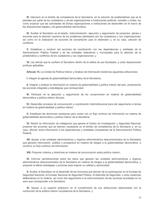 III. Intervenir en el ámbito de competencia de la Secretaría, en la solución de problemáticas que se le
planteen por parte de los ciudadanos y de las organizaciones e instituciones políticas, sociales y civiles, así
como propiciar que las actividades de dichas organizaciones e instituciones se desarrollen en el marco de
las disposiciones legales y de gobernabilidad democrática;

   IV. Auxiliar al Secretario en el diseño, instrumentación, ejecución y seguimiento de proyectos, planes y
acciones para la atención oportuna de los problemas planteados por los ciudadanos y sus organizaciones,
así como en la realización de acciones de concertación para la distensión y, en su caso, solución de
conflictos;

   V. Establecer y conducir las acciones de coordinación con las dependencias y entidades de la
Administración Pública Federal y de las entidades federativas y municipales para la atención de la
problemática y conflictos de los ciudadanos y sus organizaciones, y

    VI. Las demás que le confiera el Secretario dentro de la esfera de sus facultades, y otras disposiciones
jurídicas aplicables.

   Artículo 15. La Unidad de Política Interior y Análisis de Información tendrá las siguientes atribuciones:

   I. Integrar la agenda de gobernabilidad democrática de la Secretaría;

    II. Integrar y analizar la información en materia de gobernabilidad y política interior del país, proponiendo
las acciones integrales y estratégicas que correspondan;

   III. Participar en la ejecución y seguimiento de los compromisos en materia de gobernabilidad
democrática y política interior del país;

   IV. Desarrollar procesos de comunicación y coordinación interinstitucional para dar seguimiento a temas
en materia de gobernabilidad y política interior;

   V. Establecer las directrices necesarias para contar con un flujo continuo de información en materia de
gobernabilidad democrática y política interior de la Secretaría;

   VI. Recibir la información de inteligencia que genere el Centro de Investigación y Seguridad Nacional,
proponer las acciones que se estimen necesarias en el ámbito de competencia de la Secretaría y, en su
caso, difundir dicha información a las dependencias y entidades competentes de la Administración Pública
Federal;

   VII. Apoyar a las unidades administrativas y órganos administrativos desconcentrados de la Secretaría
que generan información, análisis y prospectiva en materia de riesgos a la gobernabilidad democrática, a
construir un flujo continuo de información;

   VIII. Proponer criterios y directrices en materia de comunicación sobre política interior;

   IX. Informar periódicamente sobre los datos que generen las unidades administrativas y órganos
administrativos desconcentrados de la Secretaría en materia de riesgos a la gobernabilidad democrática, y
proponer al efecto estrategias y acciones para mejorar su calidad y oportunidad;

    X. Auxiliar al Secretario en el desarrollo de las funciones que deriven de su participación en el Consejo de
Seguridad Nacional, el Consejo Nacional de Seguridad Pública, el Gabinete de Seguridad, y otras instancias
deliberativas en la materia, así como dar seguimiento a la instrumentación de las acciones acordadas en su
seno que correspondan a la Secretaría;

   XI. Apoyar a su superior jerárquico en el cumplimiento de sus atribuciones relacionadas con la
conducción de la política interior competencia de la Secretaría, y

                                                                                                               17
 