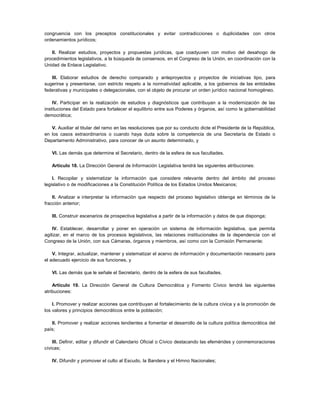 congruencia con los preceptos constitucionales y evitar contradicciones o duplicidades con otros
ordenamientos jurídicos;

   II. Realizar estudios, proyectos y propuestas jurídicas, que coadyuven con motivo del desahogo de
procedimientos legislativos, a la búsqueda de consensos, en el Congreso de la Unión, en coordinación con la
Unidad de Enlace Legislativo.

   III. Elaborar estudios de derecho comparado y anteproyectos y proyectos de iniciativas tipo, para
sugerirse y presentarse, con estricto respeto a la normatividad aplicable, a los gobiernos de las entidades
federativas y municipales o delegacionales, con el objeto de procurar un orden jurídico nacional homogéneo.

    IV. Participar en la realización de estudios y diagnósticos que contribuyan a la modernización de las
instituciones del Estado para fortalecer el equilibrio entre sus Poderes y órganos, así como la gobernabilidad
democrática;

   V. Auxiliar al titular del ramo en las resoluciones que por su conducto dicte el Presidente de la República,
en los casos extraordinarios o cuando haya duda sobre la competencia de una Secretaría de Estado o
Departamento Administrativo, para conocer de un asunto determinado, y

   VI. Las demás que determine el Secretario, dentro de la esfera de sus facultades.

   Artículo 18. La Dirección General de Información Legislativa tendrá las siguientes atribuciones:

    I. Recopilar y sistematizar la información que considere relevante dentro del ámbito del proceso
legislativo o de modificaciones a la Constitución Política de los Estados Unidos Mexicanos;

    II. Analizar e interpretar la información que respecto del proceso legislativo obtenga en términos de la
fracción anterior;

   III. Construir escenarios de prospectiva legislativa a partir de la información y datos de que disponga;

    IV. Establecer, desarrollar y poner en operación un sistema de información legislativa, que permita
agilizar, en el marco de los procesos legislativos, las relaciones institucionales de la dependencia con el
Congreso de la Unión, con sus Cámaras, órganos y miembros, así como con la Comisión Permanente;

    V. Integrar, actualizar, mantener y sistematizar el acervo de información y documentación necesario para
el adecuado ejercicio de sus funciones, y

   VI. Las demás que le señale el Secretario, dentro de la esfera de sus facultades.

    Artículo 19. La Dirección General de Cultura Democrática y Fomento Cívico tendrá las siguientes
atribuciones:

    I. Promover y realizar acciones que contribuyan al fortalecimiento de la cultura cívica y a la promoción de
los valores y principios democráticos entre la población;

   II. Promover y realizar acciones tendientes a fomentar el desarrollo de la cultura política democrática del
país;

    III. Definir, editar y difundir el Calendario Oficial o Cívico destacando las efemérides y conmemoraciones
cívicas;

   IV. Difundir y promover el culto al Escudo, la Bandera y el Himno Nacionales;
 