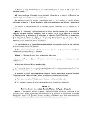 VI. Realizar los actos de administración que sean necesarios para el ejercicio de las funciones de la
Secretaría General;

   VII. Preparar y ejecutar lo necesario para la celebración y desarrollo de las sesiones del Consejo y, una
vez celebradas, hacer el seguimiento de sus acuerdos;

  VIII. Informar al pleno del Consejo, al Presidente titular y a su suplente y al Consejo Directivo
mencionado en el artículo 76 de este Reglamento, respecto del desempeño de sus funciones y actividades, y

   IX. Suscribir la correspondencia de la Secretaría General relacionada con los asuntos de su
competencia.

   Artículo 76. La Secretaría General contará con un Consejo Directivo integrado por el Subsecretario de
Población, Migración y Asuntos Religiosos, quien lo presidirá; por el Oficial Mayor de la Secretaría
de Gobernación; por un representante de la Secretaría de Hacienda y Crédito Público; por un representante
de la Secretaría de Contraloría y Desarrollo Administrativo, quienes asistirán con voz y voto, y por el
Contralor Interno en la Secretaría de Gobernación y el Secretario General del Consejo Nacional de
Población, quienes intervendrán con voz, pero sin voto.

    Los miembros titulares del Consejo Directivo serán suplidos por un servidor público del área respectiva
de rango inmediato inferior al de aquéllos.

   El Consejo se reunirá en sesión ordinaria por lo menos dos veces al año, y en sesión extraordinaria
cuantas veces sea convocado por su Presidente.

   Artículo 77. El Consejo Directivo tendrá las siguientes atribuciones:

  I. Aprobar el Programa Operativo Anual y el anteproyecto de presupuesto anual, así como sus
modificaciones;

   II. Nombrar al Secretario Técnico de este Consejo;

   III. Aprobar los proyectos de manuales de organización, procedimientos y servicios correspondientes a la
Secretaría General, así como sus modificaciones;

   IV. Evaluar y, en su caso, aprobar los informes periódicos que rinda el titular de la Secretaría General del
Consejo Nacional de Población, sobre la gestión del órgano administrativo desconcentrado;

   V. Vigilar la correcta aplicación de los recursos destinados a la Secretaría General, y

   VI. Las demás que le asigne el Ejecutivo Federal a través del Secretario de Gobernación.

                                                 Sección VII.
             De la Coordinación General de la Comisión Mexicana de Ayuda a Refugiados
   Artículo 78. La Comisión Mexicana de Ayuda a Refugiados contará, para apoyar el desarrollo de sus
funciones con un órgano administrativo desconcentrado de la Secretaría de Gobernación denominado
Coordinación General de la Comisión Mexicana de Ayuda a Refugiados, cuyo titular será designado y
removido por el Secretario de Gobernación en su carácter de Presidente de la Comisión.
 