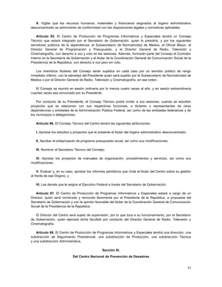 X. Vigilar que los recursos humanos, materiales y financieros asignados al órgano administrativo
desconcentrado se administren de conformidad con las disposiciones legales y normativas aplicables.

    Artículo 85. El Centro de Producción de Programas Informativos y Especiales tendrá un Consejo
Técnico que estará integrado por el Secretario de Gobernación, quien lo presidirá, y por los siguientes
servidores públicos de la dependencia: el Subsecretario de Normatividad de Medios, el Oficial Mayor, el
Director General de Programación y Presupuesto, y el Director General de Radio, Televisión y
Cinematografía, con derecho a voz y voto en las sesiones. Además, formarán parte del Consejo el Contralor
Interno en la Secretaría de Gobernación y el titular de la Coordinación General de Comunicación Social de la
Presidencia de la República, con derecho a voz pero sin voto.

   Los miembros titulares del Consejo serán suplidos en cada caso por un servidor público de rango
inmediato inferior, con la salvedad del Presidente quien será suplido por el Subsecretario de Normatividad de
Medios o por el Director General de Radio, Televisión y Cinematografía, en ese orden.

   El Consejo se reunirá en sesión ordinaria por lo menos cuatro veces al año, y en sesión extraordinaria
cuantas veces sea convocado por su Presidente.

    Por conducto de su Presidente, el Consejo Técnico podrá invitar a sus sesiones, cuando se estudien
proyectos que se relacionen con sus respectivas funciones, a titulares o representantes de otras
dependencias y entidades de la Administración Pública Federal, así como de las entidades federativas y de
los municipios o delegaciones.

   Artículo 86. El Consejo Técnico del Centro tendrá las siguientes atribuciones:

   I. Aprobar los estudios y proyectos que le presente el titular del órgano administrativo desconcentrado;

   II. Aprobar el anteproyecto de programa presupuesto anual, así como sus modificaciones;

   III. Nombrar al Secretario Técnico del Consejo;

  IV. Aprobar los proyectos de manuales de organización, procedimientos y servicios, así como sus
modificaciones;

     V. Evaluar y, en su caso, aprobar los informes periódicos que rinda el titular del Centro sobre su gestión
al frente de ese Órgano, y

   VI. Las demás que le asigne el Ejecutivo Federal a través del Secretario de Gobernación.

    Artículo 87. El Centro de Producción de Programas Informativos y Especiales estará a cargo de un
Director, quien será nombrado y removido libremente por el Presidente de la República, a propuesta del
Secretario de Gobernación y con la opinión favorable del titular de la Coordinación General de Comunicación
Social de la Presidencia de la República.

   El Director del Centro será sujeto de supervisión, por lo que toca a su funcionamiento, por el Secretario
de Gobernación, quien ejercerá dicha facultad por conducto del Director General de Radio, Televisión y
Cinematografía.

   Artículo 88. El Centro de Producción de Programas Informativos y Especiales tendrá una dirección, una
subdirección de Seguimiento Presidencial, una subdirección de Producción, una subdirección Técnica
y una subdirección Administrativa.

                                                 Sección XI.
                             Del Centro Nacional de Prevención de Desastres


                                                                                                              61
 