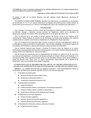 ACUERDO por el que se adscriben orgánicamente las unidades administrativas y los órganos administrativos
desconcentrados de la Secretaría de Gobernación.
                                           Publicado en el Diario Oficial de la Federación el 31 de agosto de 2012

Al margen un sello con el Escudo Nacional, que dice: Estados Unidos Mexicanos.- Secretaría de
Gobernación.
   ALEJANDRO ALFONSO POIRE ROMERO, Secretario de Gobernación, con fundamento en lo dispuesto
por los artículos 14, 16, 17 y 27, fracción XXXII de la Ley Orgánica de la Administración Pública Federal, de
conformidad con los artículos 2 y 5, fracción X del Reglamento Interior de la Secretaría de Gobernación, y

                                                CONSIDERANDO
   Que, el pasado 13 de agosto de 2012, el titular del Poder Ejecutivo Federal expidió el Decreto por el que
se reforman, derogan y adicionan diversos artículos del Reglamento Interior de la Secretaría de
Gobernación, publicado en el Diario Oficial de la Federación el 15 de agosto del mismo año;
   Que, en términos de lo que señala el párrafo segundo del artículo 16 de la Ley Orgánica de la
Administración Pública Federal, los titulares de las Secretarías de Estado están facultados para adscribir
orgánicamente las unidades administrativas establecidas en el Reglamento Interior respectivo;
    Que, con fundamento en el dispositivo legal invocado, el artículo 5, fracción X del Reglamento Interior de
la dependencia confiere al Secretario de Gobernación, como facultad indelegable, la adscripción orgánica de
las unidades administrativas y órganos administrativos desconcentrados de la Secretaría;
    Que la Comisión Nacional para Prevenir y Erradicar la Violencia contra las Mujeres es un órgano
administrativo desconcentrado de la Secretaría de Gobernación, y fue creada mediante Decreto publicado en
el Diario Oficial de la Federación el 1 de junio de 2009, y
    Que el Consejo de Coordinación para la Implementación del Sistema de Justicia Penal, se crea como
una instancia de coordinación, en términos del Decreto publicado en el Diario Oficial de la Federación el 13
de octubre de 2008. Dicha Coordinación debe contar con una Secretaría Técnica, misma que se establece, a
través del Decreto antes citado como un órgano administrativo desconcentrado de la Secretaría de
Gobernación, por lo que he tenido a bien expedir el siguiente:

 ACUERDO POR EL QUE SE ADSCRIBEN ORGANICAMENTE LAS UNIDADES ADMINISTRATIVAS Y
 LOS ORGANOS ADMINISTRATIVOS DESCONCENTRADOS DE LA SECRETARIA DE GOBERNACION
    Artículo 1. Las unidades administrativas que establece el artículo 2, inciso B del Reglamento Interior de
la Secretaría de Gobernación quedarán adscritas conforme a los términos siguientes:
   I.     Al Secretario de Gobernación:
          a)   Dirección General de Comunicación Social;
          b)   Unidad para el Desarrollo Político, y
          c)   Coordinación General de Protección Civil.
   II.    Al Subsecretario de Gobierno:
          a)   Unidad de Gobierno;
          b)   Unidad de Enlace Federal y Coordinación con Entidades Federativas;
          c)   Unidad de Política Interior y Análisis de Información, y
          d)   Unidad para la Atención de las Organizaciones Sociales.
   III.   Al Subsecretario de Enlace Legislativo:
          a)   Unidad de Enlace Legislativo;
          b)   Dirección General de Estudios Legislativos, y
          c)   Dirección General de Información Legislativa.
   IV.    Al Subsecretario de Asuntos Jurídicos y Derechos Humanos:
          a)   Unidad de Asuntos Jurídicos;
 