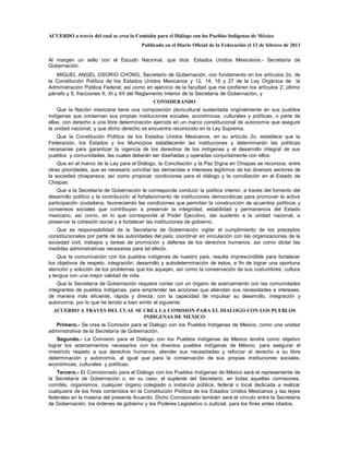 ACUERDO a través del cual se crea la Comisión para el Diálogo con los Pueblos Indígenas de México
                                        Publicado en el Diario Oficial de la Federación el 13 de febrero de 2013

Al margen un sello con el Escudo Nacional, que dice: Estados Unidos Mexicanos.- Secretaría de
Gobernación.
   MIGUEL ANGEL OSORIO CHONG, Secretario de Gobernación, con fundamento en los artículos 2o. de
la Constitución Política de los Estados Unidos Mexicanos y 12, 14, 16 y 27 de la Ley Orgánica de la
Administración Pública Federal; así como en ejercicio de la facultad que me confieren los artículos 2, último
párrafo y 5, fracciones X, XI y XII del Reglamento Interior de la Secretaría de Gobernación, y
                                             CONSIDERANDO
    Que la Nación mexicana tiene una composición pluricultural sustentada originalmente en sus pueblos
indígenas que conservan sus propias instituciones sociales, económicas, culturales y políticas, o parte de
ellas, con derecho a una libre determinación ejercida en un marco constitucional de autonomía que asegure
la unidad nacional, y que dicho derecho se encuentra reconocido en la Ley Suprema.
   Que la Constitución Política de los Estados Unidos Mexicanos, en su artículo 2o. establece que la
Federación, los Estados y los Municipios establecerán las instituciones y determinarán las políticas
necesarias para garantizar la vigencia de los derechos de los indígenas y el desarrollo integral de sus
pueblos y comunidades, las cuales deberán ser diseñadas y operadas conjuntamente con ellos.
    Que en el marco de la Ley para el Diálogo, la Conciliación y la Paz Digna en Chiapas se reconoce, entre
otras prioridades, que es necesario conciliar las demandas e intereses legítimos de los diversos sectores de
la sociedad chiapaneca; así como propiciar condiciones para el diálogo y la conciliación en el Estado de
Chiapas.
    Que a la Secretaría de Gobernación le corresponde conducir la política interior, a través del fomento del
desarrollo político y la contribución al fortalecimiento de instituciones democráticas para promover la activa
participación ciudadana, favoreciendo las condiciones que permitan la construcción de acuerdos políticos y
consensos sociales que contribuyan a preservar la integridad, estabilidad y permanencia del Estado
mexicano, así como, en lo que corresponda al Poder Ejecutivo, dar sustento a la unidad nacional, a
preservar la cohesión social y a fortalecer las instituciones de gobierno.
   Que es responsabilidad de la Secretaría de Gobernación vigilar el cumplimiento de los preceptos
constitucionales por parte de las autoridades del país; coordinar en vinculación con las organizaciones de la
sociedad civil, trabajos y tareas de promoción y defensa de los derechos humanos; así como dictar las
medidas administrativas necesarias para tal efecto.
    Que la comunicación con los pueblos indígenas de nuestro país, resulta imprescindible para fortalecer
los objetivos de respeto, integración, desarrollo y autodeterminación de éstos, a fin de lograr una oportuna
atención y solución de los problemas que los aquejan, así como la conservación de sus costumbres, cultura
y lengua con una mejor calidad de vida.
    Que la Secretaría de Gobernación requiere contar con un órgano de acercamiento con las comunidades
integrantes de pueblos indígenas, para emprender las acciones que atiendan sus necesidades e intereses,
de manera más eficiente, rápida y directa; con la capacidad de impulsar su desarrollo, integración y
autonomía; por lo que he tenido a bien emitir el siguiente:
  ACUERDO A TRAVES DEL CUAL SE CREA LA COMISION PARA EL DIALOGO CON LOS PUEBLOS
                               INDIGENAS DE MEXICO
   Primero.- Se crea la Comisión para el Diálogo con los Pueblos Indígenas de México, como una unidad
administrativa de la Secretaría de Gobernación.
    Segundo.- La Comisión para el Diálogo con los Pueblos Indígenas de México tendrá como objetivo
lograr los acercamientos necesarios con los diversos pueblos indígenas de México, para asegurar el
irrestricto respeto a sus derechos humanos, atender sus necesidades y reforzar el derecho a su libre
determinación y autonomía, al igual que para la conservación de sus propias instituciones sociales,
económicas, culturales y políticas.
   Tercero.- El Comisionado para el Diálogo con los Pueblos Indígenas de México será el representante de
la Secretaría de Gobernación o, en su caso, el suplente del Secretario, en todas aquellas comisiones,
comités, organismos, cualquier órgano colegiado o instancia pública, federal o local dedicada a realizar
cualquiera de los fines contenidos en la Constitución Política de los Estados Unidos Mexicanos y las leyes
federales en la materia del presente Acuerdo. Dicho Comisionado también será el vínculo entre la Secretaría
de Gobernación, los órdenes de gobierno y los Poderes Legislativo o Judicial, para los fines antes citados.
 