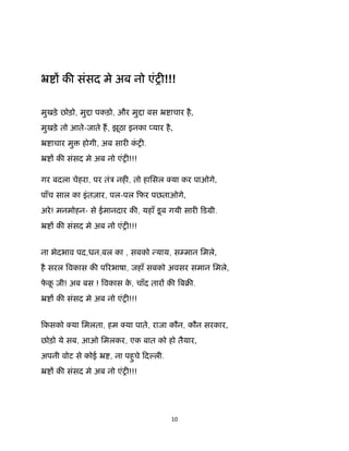 10 
 
ॅ क संसद मे अब नो एंश !!!
मुखड़े छोड़ो, मु ा पकड़ो, और मु ा बस ॅ ाचार है,
मुखड़े तो आते-जाते ह, झूठा इनका यार है,
ॅ ाचार मु होगी, अब सार कं श .
ॅ क संसद मे अब नो एंश !!!
गर बदला चेहरा, पर तंऽ नह , तो हािसल या कर पाओगे,
पाँच साल का इंतज़ार, पल-पल िफर पछताओगे,
अरे! मनमोहन- से ईमानदार क , यहाँ डूब गयी सार िडमी.
ॅ क संसद मे अब नो एंश !!!
ना भेदभाव पद,धन,बल का , सबको याय, स मान िमले,
है सरल वकास क प रभाषा, जहाँ सबको अवसर समान िमले,
फे कू जी! अब बस ! वकास के , चाँद तार क बब .
ॅ क संसद मे अब नो एंश !!!
िकसको या िमलता, हम या पाते, राजा कौन, कौन सरकार,
छोड़ो ये सब, आओ िमलकर, एक बात को हो तैयार,
अपनी वोट से कोई ॅ , ना पहुचे िद ली.
ॅ क संसद मे अब नो एंश !!!
 
